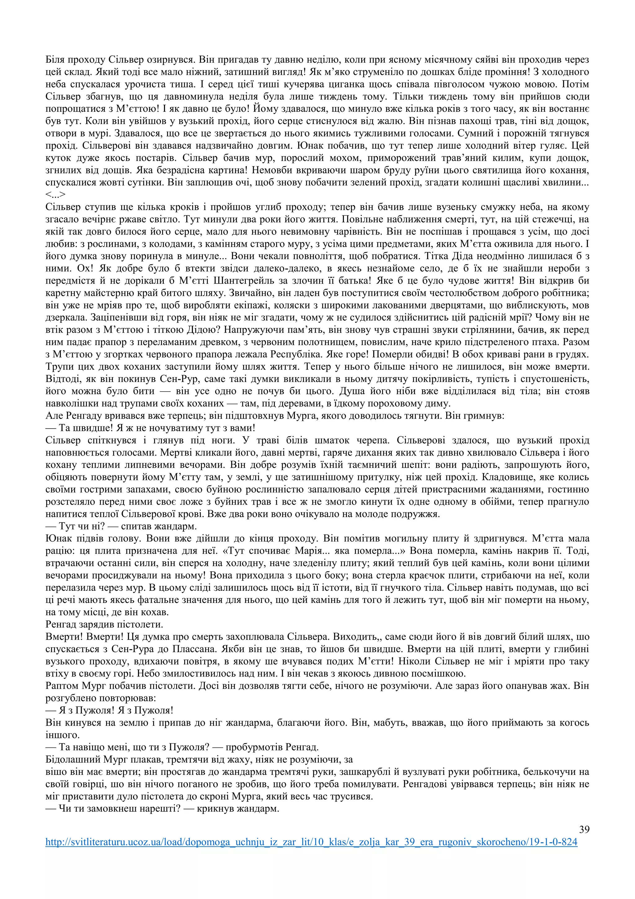 39
http://svitliteraturu.ucoz.ua/load/dopomoga_uchnju_iz_zar_lit/10_klas/e_zolja_kar_39_era_rugoniv_skorocheno/19-1-0-824
Біля проходу Сільвер озирнувся. Він пригадав ту давню неділю, коли при ясному місячному сяйві він проходив через
цей склад. Який тоді все мало ніжний, затишний вигляд! Як м’яко струменіло по дошках бліде проміння! З холодного
неба спускалася урочиста тиша. І серед цієї тиші кучерява циганка щось співала півголосом чужою мовою. Потім
Сільвер збагнув, що ця давноминула неділя була лише тиждень тому. Тільки тиждень тому він прийшов сюди
попрощатися з М’єттою! І як давно це було! Йому здавалося, що минуло вже кілька років з того часу, як він востаннє
був тут. Коли він увійшов у вузький прохід, його серце стиснулося від жалю. Він пізнав пахощі трав, тіні від дощок,
отвори в мурі. Здавалося, що все це звертається до нього якимись тужливими голосами. Сумний і порожній тягнувся
прохід. Сільверові він здавався надзвичайно довгим. Юнак побачив, що тут тепер лише холодний вітер гуляє. Цей
куток дуже якось постарів. Сільвер бачив мур, порослий мохом, приморожений трав’яний килим, купи дощок,
згнилих від дощів. Яка безрадісна картина! Немовби вкриваючи шаром бруду руїни цього святилища його кохання,
спускалися жовті сутінки. Він заплющив очі, щоб знову побачити зелений прохід, згадати колишні щасливі хвилини...
<...>
Сільвер ступив ще кілька кроків і пройшов углиб проходу; тепер він бачив лише вузеньку смужку неба, на якому
згасало вечірнє ржаве світло. Тут минули два роки його життя. Повільне наближення смерті, тут, на цій стежечці, на
якій так довго билося його серце, мало для нього невимовну чарівність. Він не поспішав і прощався з усім, що досі
любив: з рослинами, з колодами, з камінням старого муру, з усіма цими предметами, яких М’єтта оживила для нього. І
його думка знову поринула в минуле... Вони чекали повноліття, щоб побратися. Тітка Діда неодмінно лишилася б з
ними. Ох! Як добре було б втекти звідси далеко-далеко, в якесь незнайоме село, де б їх не знайшли нероби з
передмістя й не дорікали б М’єтті Шантегрейль за злочин її батька! Яке б це було чудове життя! Він відкрив би
каретну майстерню край битого шляху. Звичайно, він ладен був поступитися своїм честолюбством доброго робітника;
він уже не мріяв про те, щоб виробляти екіпажі, коляски з широкими лакованими дверцятами, що виблискують, мов
дзеркала. Заціпенівши від горя, він ніяк не міг згадати, чому ж не судилося здійснитись цій радісній мрії? Чому він не
втік разом з М’єттою і тіткою Дідою? Напружуючи пам’ять, він знову чув страшні звуки стрілянини, бачив, як перед
ним падає прапор з переламаним древком, з червоним полотнищем, повислим, наче крило підстреленого птаха. Разом
з М’єттою у згортках червоного прапора лежала Республіка. Яке горе! Померли обидві! В обох криваві рани в грудях.
Трупи цих двох коханих заступили йому шлях життя. Тепер у нього більше нічого не лишилося, він може вмерти.
Відтоді, як він покинув Сен-Рур, саме такі думки викликали в ньому дитячу покірливість, тупість і спустошеність,
його можна було бити — він усе одно не почув би цього. Душа його ніби вже відділилася від тіла; він стояв
навколішки над трупами своїх коханих — там, під деревами, в їдкому пороховому диму.
Але Ренгаду вривався вже терпець; він підштовхнув Мурга, якого доводилось тягнути. Він гримнув:
— Та швидше! Я ж не ночуватиму тут з вами!
Сільвер спіткнувся і глянув під ноги. У траві білів шматок черепа. Сільверові здалося, що вузький прохід
наповнюється голосами. Мертві кликали його, давні мертві, гаряче дихання яких так дивно хвилювало Сільвера і його
кохану теплими липневими вечорами. Він добре розумів їхній таємничий шепіт: вони радіють, запрошують його,
обіцяють повернути йому М’єтту там, у землі, у ще затишнішому притулку, ніж цей прохід. Кладовище, яке колись
своїми гострими запахами, своєю буйною рослинністю запалювало серця дітей пристрасними жаданнями, гостинно
розстеляло перед ними своє ложе з буйних трав і все ж не змогло кинути їх одне одному в обійми, тепер прагнуло
напитися теплої Сільверової крові. Вже два роки воно очікувало на молоде подружжя.
— Тут чи ні? — спитав жандарм.
Юнак підвів голову. Вони вже дійшли до кінця проходу. Він помітив могильну плиту й здригнувся. М’єтта мала
рацію: ця плита призначена для неї. «Тут спочиває Марія... яка померла...» Вона померла, камінь накрив її. Тоді,
втрачаючи останні сили, він сперся на холодну, наче зледенілу плиту; який теплий був цей камінь, коли вони цілими
вечорами просиджували на ньому! Вона приходила з цього боку; вона стерла краєчок плити, стрибаючи на неї, коли
перелазила через мур. В цьому сліді залишилось щось від її істоти, від її гнучкого тіла. Сільвер навіть подумав, що всі
ці речі мають якесь фатальне значення для нього, що цей камінь для того й лежить тут, щоб він міг померти на ньому,
на тому місці, де він кохав.
Ренгад зарядив пістолети.
Вмерти! Вмерти! Ця думка про смерть захоплювала Сільвера. Виходить,, саме сюди його й вів довгий білий шлях, шо
спускається з Сен-Рура до Плассана. Якби він це знав, то йшов би швидше. Вмерти на цій плиті, вмерти у глибині
вузького проходу, вдихаючи повітря, в якому ше вчувався подих М’єтти! Ніколи Сільвер не міг і мріяти про таку
втіху в своєму горі. Небо змилостивилось над ним. І він чекав з якоюсь дивною посмішкою.
Раптом Мург побачив пістолети. Досі він дозволяв тягти себе, нічого не розуміючи. Але зараз його опанував жах. Він
розгублено повторював:
— Я з Пужоля! Я з Пужоля!
Він кинувся на землю і припав до ніг жандарма, благаючи його. Він, мабуть, вважав, що його приймають за когось
іншого.
— Та навіщо мені, що ти з Пужоля? — пробурмотів Ренгад.
Бідолашний Мург плакав, тремтячи від жаху, ніяк не розуміючи, за
вішо він має вмерти; він простягав до жандарма тремтячі руки, зашкарублі й вузлуваті руки робітника, белькочучи на
своїй говірці, шо він нічого поганого не зробив, що його треба помилувати. Ренгадові увірвався терпець; він ніяк не
міг приставити дуло пістолета до скроні Мурга, який весь час трусився.
— Чи ти замовкнеш нарешті? — крикнув жандарм.
 