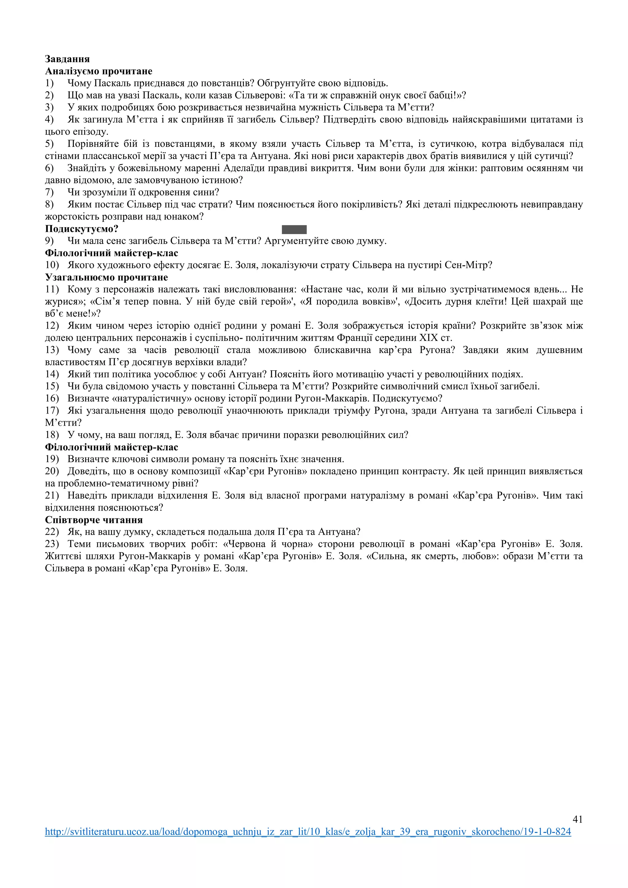 41
http://svitliteraturu.ucoz.ua/load/dopomoga_uchnju_iz_zar_lit/10_klas/e_zolja_kar_39_era_rugoniv_skorocheno/19-1-0-824
Завдання
Аналізуємо прочитане
1) Чому Паскаль приєднався до повстанців? Обгрунтуйте свою відповідь.
2) Що мав на увазі Паскаль, коли казав Сільверові: «Та ти ж справжній онук своєї бабці!»?
3) У яких подробицях бою розкривається незвичайна мужність Сільвера та М’єтти?
4) Як загинула М’єтта і як сприйняв її загибель Сільвер? Підтвердіть свою відповідь найяскравішими цитатами із
цього епізоду.
5) Порівняйте бій із повстанцями, в якому взяли участь Сільвер та М’єтта, із сутичкою, котра відбувалася під
стінами плассанської мерії за участі П’єра та Антуана. Які нові риси характерів двох братів виявилися у цій сутичці?
6) Знайдіть у божевільному маренні Аделаїди правдиві викриття. Чим вони були для жінки: раптовим осяянням чи
давно відомою, але замовчуваною істиною?
7) Чи зрозуміли її одкровення сини?
8) Яким постає Сільвер під час страти? Чим пояснюється його покірливість? Які деталі підкреслюють невиправдану
жорстокість розправи над юнаком?
Подискутуємо?
9) Чи мала сенс загибель Сільвера та М’єтти? Аргументуйте свою думку.
Філологічний майстер-клас
10) Якого художнього ефекту досягає Е. Золя, локалізуючи страту Сільвера на пустирі Сен-Мітр?
Узагальнюємо прочитане
11) Кому з персонажів належать такі висловлювання: «Настане час, коли й ми вільно зустрічатимемося вдень... Не
журися»; «Сім’я тепер повна. У ній буде свій герой»', «Я породила вовків»', «Досить дурня клеїти! Цей шахрай ще
вб’є мене!»?
12) Яким чином через історію однієї родини у романі Е. Золя зображується історія країни? Розкрийте зв’язок між
долею центральних персонажів і суспільно- політичним життям Франції середини XIX ст.
13) Чому саме за часів революції стала можливою блискавична кар’єра Ругона? Завдяки яким душевним
властивостям П’єр досягнув верхівки влади?
14) Який тип політика уособлює у собі Антуан? Поясніть його мотивацію участі у революційних подіях.
15) Чи була свідомою участь у повстанні Сільвера та М’єтти? Розкрийте символічний смисл їхньої загибелі.
16) Визначте «натуралістичну» основу історії родини Ругон-Маккарів. Подискутуємо?
17) Які узагальнення щодо революції унаочнюють приклади тріумфу Ругона, зради Антуана та загибелі Сільвера і
М’єтти?
18) У чому, на ваш погляд, Е. Золя вбачає причини поразки революційних сил?
Філологічний майстер-клас
19) Визначте ключові символи роману та поясніть їхнє значення.
20) Доведіть, що в основу композиції «Кар’єри Ругонів» покладено принцип контрасту. Як цей принцип виявляється
на проблемно-тематичному рівні?
21) Наведіть приклади відхилення Е. Золя від власної програми натуралізму в романі «Кар’єра Ругонів». Чим такі
відхилення пояснюються?
Співтворче читання
22) Як, на вашу думку, складеться подальша доля П’єра та Антуана?
23) Теми письмових творчих робіт: «Червона й чорна» сторони революції в романі «Кар’єра Ругонів» Е. Золя.
Життєві шляхи Ругон-Маккарів у романі «Кар’єра Ругонів» Е. Золя. «Сильна, як смерть, любов»: образи М’єтти та
Сільвера в романі «Кар’єра Ругонів» Е. Золя.
 