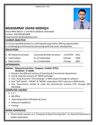 CURRICULUM VITAE
MUSHARRAF ZAFAR SIDDIQUI
House #441 Block C-1 Unit No 8 Latifabad, Hyderabad
Contact: +92(346)3825908
Email:musharrafzafar@yahoo.com
CARRER OBJECTIVE:
To securereputableposition in a well reputed organization offering opportunities
in a challenging environmentfor personalgrowth and career development.
EDUCATION:
 BS-Telecommunication University Of Sindh Jamshoro 3.55 CGPA 2013
 Intermediate B.I.S.EHyderabad B Grade 2009
 Matriculation B.I.S.EHyderabad A Grade 2007
INTERNSHIPS:
Pakistan Telecommunication Company Limited (PTCL)
Duration: 6 weeks
 Placed in the different sections of Switching & Transmission Department.
 Visit & study the scenario of “EWSD exchange”.
 Visit, study & Control “ZTE Exchange” in OMC section through its software.
 Visit “Soft Switch”, “MSAG” & “MSAN” study about VOIP scenario in NGN section.
 Visit Transmission Section & study the transmission scenario PTCL through SDH
technique.
COMPUTER COURSE:
 C.I.T
 MS Office
 OperatingSystems (Windows & LInux)
 SoftwareInstallations
 Printing
WORK EXPERIENCE:
 Three months worked as a “Computer & Data Entry Operator” At Naveed Enterprises in
Saddar,Hyderabad.
 