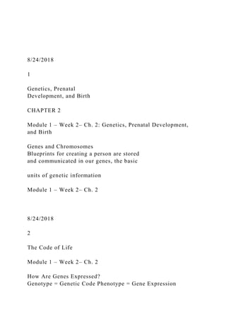 8/24/2018
1
Genetics, Prenatal
Development, and Birth
CHAPTER 2
Module 1 – Week 2– Ch. 2: Genetics, Prenatal Development,
and Birth
Genes and Chromosomes
Blueprints for creating a person are stored
and communicated in our genes, the basic
units of genetic information
Module 1 – Week 2– Ch. 2
8/24/2018
2
The Code of Life
Module 1 – Week 2– Ch. 2
How Are Genes Expressed?
Genotype = Genetic Code Phenotype = Gene Expression
 