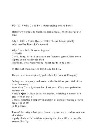 8/24/2019 Why Cisco Fell: Outsourcing and Its Perils
https://www.strategy-business.com/article/19984?gko=c8d43
1/22
July 1, 2001 / Third Quarter 2001 / Issue 24 (originally
published by Booz & Company)
Why Cisco Fell: Outsourcing and
Its Perils
Cisco. Sony. Palm. Contract manufacturers gave OEMs more
supply chain headaches than
solutions. What went wrong. What needs to be done.
by Bill Lakenan, Darren Boyd, and Ed Frey
This article was originally published by Booz & Company
Perhaps no company underscored the limitless potential of the
New Economy
more than Cisco Systems Inc. Last year, Cisco was poised to
become the
world’s �rst trillion-dollar enterprise, wielding a market cap
greater than that of
General Electric Company in pursuit of annual revenue growth
projected at 30
to 40 percent.
Two of the things that gave Cisco its glow were its development
of a virtual
supply chain with limitless capacity and its ability to provide
extraordinarily
 