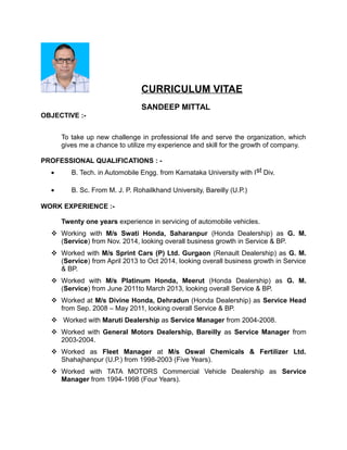CURRICULUM VITAE
SANDEEP MITTAL
OBJECTIVE :-
To take up new challenge in professional life and serve the organization, which
gives me a chance to utilize my experience and skill for the growth of company.
PROFESSIONAL QUALIFICATIONS : -
• B. Tech. in Automobile Engg. from Karnataka University with Ist Div.
• B. Sc. From M. J. P. Rohailkhand University, Bareilly (U.P.)
WORK EXPERIENCE :-
Twenty one years experience in servicing of automobile vehicles.
 Working with M/s Swati Honda, Saharanpur (Honda Dealership) as G. M.
(Service) from Nov. 2014, looking overall business growth in Service & BP.
 Worked with M/s Sprint Cars (P) Ltd. Gurgaon (Renault Dealership) as G. M.
(Service) from April 2013 to Oct 2014, looking overall business growth in Service
& BP.
 Worked with M/s Platinum Honda, Meerut (Honda Dealership) as G. M.
(Service) from June 2011to March 2013, looking overall Service & BP.
 Worked at M/s Divine Honda, Dehradun (Honda Dealership) as Service Head
from Sep. 2008 – May 2011, looking overall Service & BP.
 Worked with Maruti Dealership as Service Manager from 2004-2008.
 Worked with General Motors Dealership, Bareilly as Service Manager from
2003-2004.
 Worked as Fleet Manager at M/s Oswal Chemicals & Fertilizer Ltd.
Shahajhanpur (U.P.) from 1998-2003 (Five Years).
 Worked with TATA MOTORS Commercial Vehicle Dealership as Service
Manager from 1994-1998 (Four Years).
 