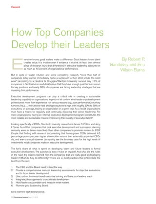 Viewpoint
30 | Developing Leaders Issue 11: 2013
E
veryone knows good leaders make a difference. Good leaders know talent
creates value. It is intuitive even if evidence is elusive. At least one seminal
piece of research found that differences in executive leadership accounts for
as much as 45 percent of organizational performance.
But in spite of leader intuition and some compelling research, “more than half of
companies today cannot immediately name a successor to their CEO should the need
arise” (according to a Heidrick & Struggles/Stanford University survey), only 15% of
companies in North America and Asia believe that they have enough qualified successors
for key positions, and nearly 60% of companies are facing leadership shortages that are
impeding firm performance.
Executive development programs can play a critical role in creating a sustainable
leadership capability in organizations. Ingerick et al. confirm what leadership development
professionals know from experience: “for various reasons (e.g., poor performance, voluntary
turnover, etc.), … the turnover rate among executives is high, with roughly 30% to 50% of
executives, on average, leaving an organization in a given year. As a result, organizations
must have a means for regularly, and continually, replacing their senior leadership. For
many organizations, having an internal [executive development program] constitutes the
most reliable and sustainable means of renewing their supply of executive talent.”
Looking specifically at CEOs, Stanford University researchers James C. Collins and Jerry
I. Porras found that companies that took executive development and succession planning
seriously were six times more likely than other companies to promote insiders to CEO.
Couple that finding with research documenting that home-grown CEOs delivered 4.5
percentage points per year higher shareholder returns than externally appointed CEOs
did, and even a casual observer can quickly see the business case for the high levels of
investments most companies make in executive development.
The lion’s share of what is spent on developing talent and future leaders is formal
executive development. The question is does it have an impact? And what are the ‘rules
of the road’, the lessons learned from the companies that are really good at developing
leaders? What do they do differently? There are six best practices that differentiate the
best from the rest:
1.	 The CEO and the Board need to lead the way
2.	 Provide a comprehensive menu of leadership assessments for objective evaluations
and to focus leader development
3.	 Use custom, business-based executive training and have your leaders teach
4.	 Integrate job assignments to accelerate development
5.	 Hold leaders accountable and measure what matters
6.	 Promote your Leadership Brand
Let’s examine each best practice.
How Top Companies
Develop their Leaders
By Robert P.
Gandossy and Erin
Wilson Burns
 