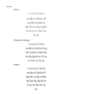 Typefaces
Didot
Palatino Linotype
Avenir
Aa Bb Cc Dd Ee Ff
Gg Hh Ii Jj Kk Ll
Mm Nn Oo Pp Qq Rr
Ss Tt Uu Vv Ww Xx
Yy Zz
Aa Bb Cc Dd Ee Ff Gg
Hh Ii Jj Kk Ll Mm Nn
Oo Pp Qq Rr Ss Tt Uu
Vv Ww Xx Yy Zz
Aa Bb Cc Dd Ee Ff
Gg Hh Ii Jj Kk Ll Mm
Nn Oo Pp Qq Rr Ss
Tt Uu Vv Ww Xx Yy
Zz
1 2 3 4 5 6 7 8 9 0
1 2 3 4 5 6 7 8 9 0
1 2 3 4 5 6 7 8 9 0
 