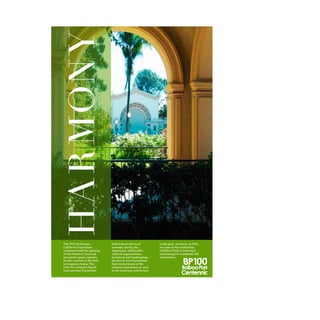 Harmony
The 1915-16 Panama-
California Exposition
commemorated the opening
of the Panama Canal and
provided a major impetus
for the creation of the Park
as it appears today. The
1935-36 California Pacific
International Exposition,
held to boost the local
economy during the
depression, added other
cultural organizations,
structures and landscaping.
the first of two Expositions
that created many of the
cultural institutions as well
as the stunning architecture
in the park. And now, in 2015,
we come to the celebration
of Balboa Parks Centennial,
celebrating it’s wonderful 100
year history.
 