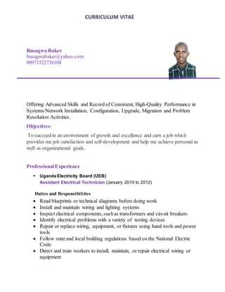 CURRICULUM VITAE
Busagwa Baker
busagwabaker@yahoo.com
00971522738108
Offering Advanced Skills and Record of Consistent, High-Quality Performance in
Systems/Network Installation, Configuration, Upgrade, Migration and Problem
Resolution Activities.
Objectives:
To succeed in an environment of growth and excellence and earn a job which
provides me job satisfaction and self-development and help me achieve personal as
well as organizational goals.
ProfessionalExperience
 Uganda Electricity Board (UEB)
Assistant Electrical Technician (January 2010 to 2012)
Duties and Responsibilities
 Read blueprints or technical diagrams before doing work
 Install and maintain wiring and lighting systems
 Inspect electrical components, suchas transformers and circuit breakers
 Identify electrical problems with a variety of testing devices
 Repair or replace wiring, equipment, or fixtures using hand tools and power
tools
 Follow state and local building regulations based on the National Electric
Code
 Direct and train workers to install, maintain, or repair electrical wiring or
equipment
 