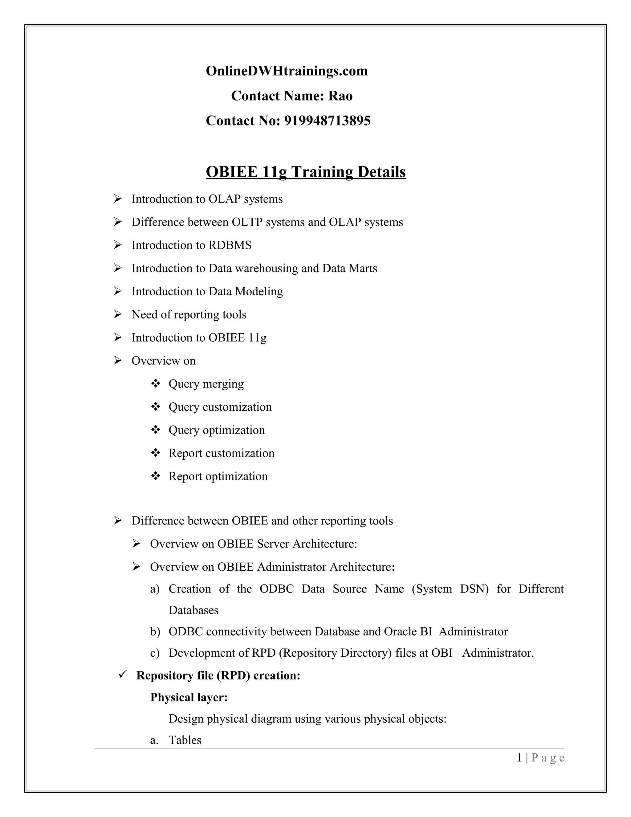OnlineDWHtrainings.com
Contact Name: Rao
Contact No: 919948713895
OBIEE 11g Training Details
 Introduction to OLAP systems
 Difference between OLTP systems and OLAP systems
 Introduction to RDBMS
 Introduction to Data warehousing and Data Marts
 Introduction to Data Modeling
 Need of reporting tools
 Introduction to OBIEE 11g
 Overview on
 Query merging
 Query customization
 Query optimization
 Report customization
 Report optimization
 Difference between OBIEE and other reporting tools
 Overview on OBIEE Server Architecture:
 Overview on OBIEE Administrator Architecture:
a) Creation of the ODBC Data Source Name (System DSN) for Different
Databases
b) ODBC connectivity between Database and Oracle BI Administrator
c) Development of RPD (Repository Directory) files at OBI Administrator.
 Repository file (RPD) creation:
Physical layer:
Design physical diagram using various physical objects:
a. Tables
1 | P a g e
 