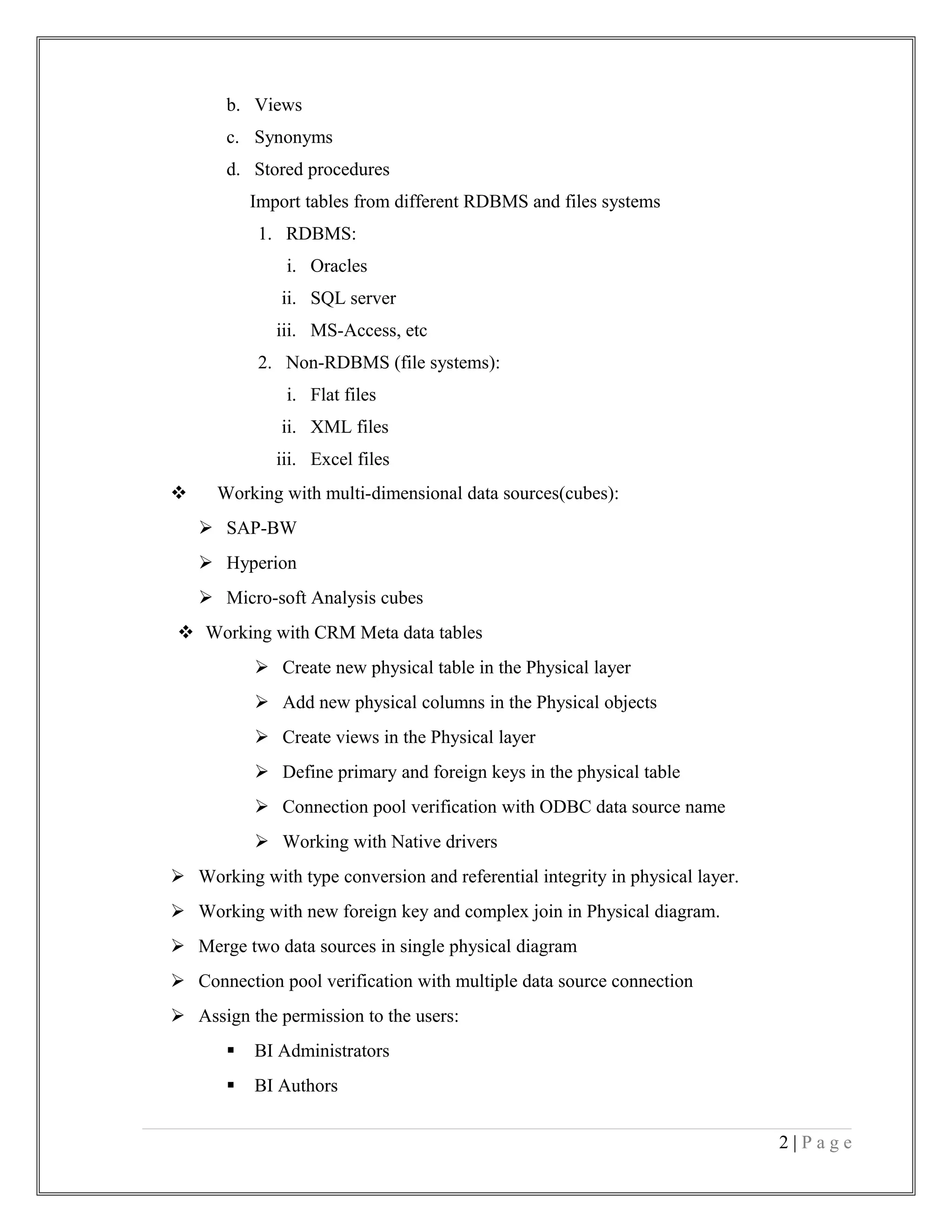 b. Views
c. Synonyms
d. Stored procedures
Import tables from different RDBMS and files systems
1. RDBMS:
i. Oracles
ii. SQL server
iii. MS-Access, etc
2. Non-RDBMS (file systems):
i. Flat files
ii. XML files
iii. Excel files
 Working with multi-dimensional data sources(cubes):
 SAP-BW
 Hyperion
 Micro-soft Analysis cubes
 Working with CRM Meta data tables
 Create new physical table in the Physical layer
 Add new physical columns in the Physical objects
 Create views in the Physical layer
 Define primary and foreign keys in the physical table
 Connection pool verification with ODBC data source name
 Working with Native drivers
 Working with type conversion and referential integrity in physical layer.
 Working with new foreign key and complex join in Physical diagram.
 Merge two data sources in single physical diagram
 Connection pool verification with multiple data source connection
 Assign the permission to the users:
 BI Administrators
 BI Authors
2 | P a g e
 