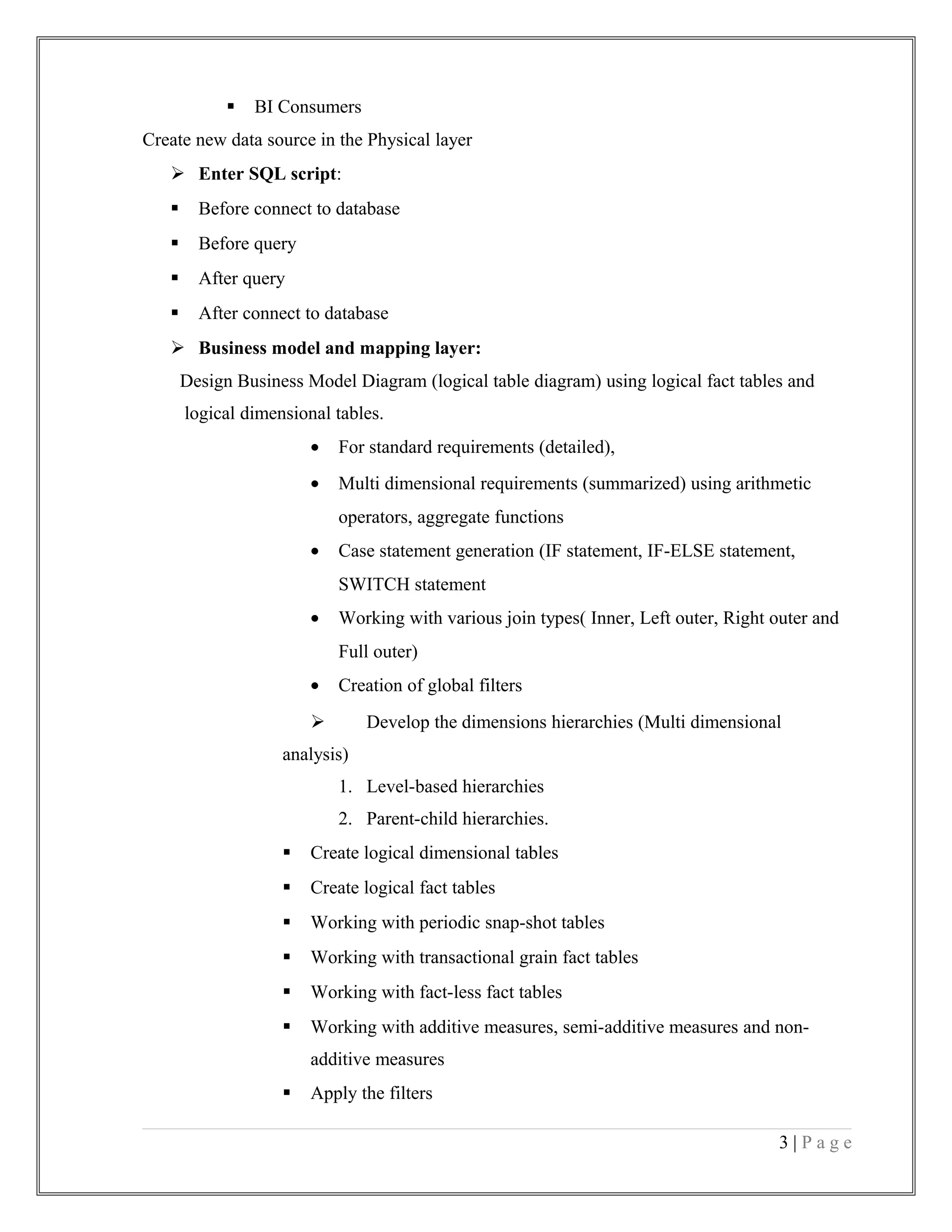  BI Consumers
Create new data source in the Physical layer
 Enter SQL script:
 Before connect to database
 Before query
 After query
 After connect to database
 Business model and mapping layer:
Design Business Model Diagram (logical table diagram) using logical fact tables and
logical dimensional tables.
• For standard requirements (detailed),
• Multi dimensional requirements (summarized) using arithmetic
operators, aggregate functions
• Case statement generation (IF statement, IF-ELSE statement,
SWITCH statement
• Working with various join types( Inner, Left outer, Right outer and
Full outer)
• Creation of global filters
 Develop the dimensions hierarchies (Multi dimensional
analysis)
1. Level-based hierarchies
2. Parent-child hierarchies.
 Create logical dimensional tables
 Create logical fact tables
 Working with periodic snap-shot tables
 Working with transactional grain fact tables
 Working with fact-less fact tables
 Working with additive measures, semi-additive measures and non-
additive measures
 Apply the filters
3 | P a g e
 