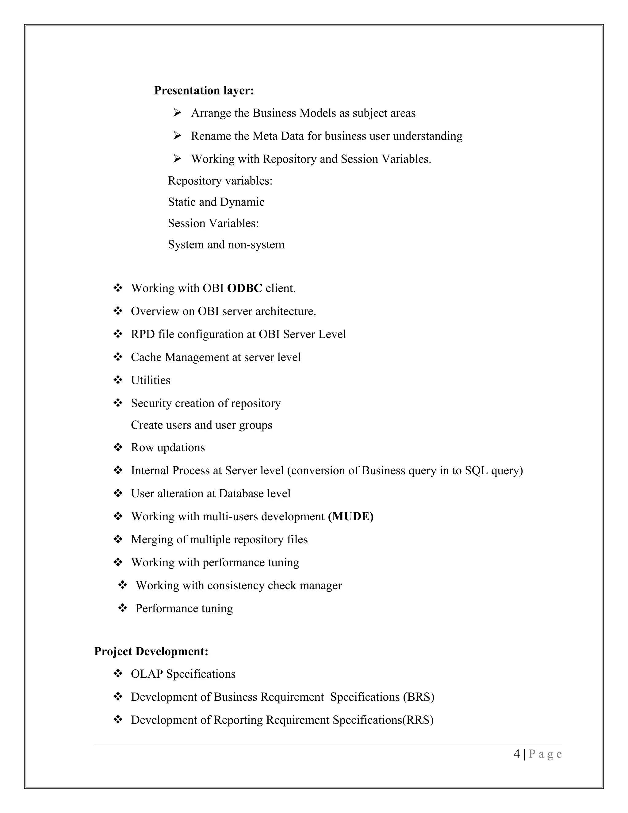 Presentation layer:
 Arrange the Business Models as subject areas
 Rename the Meta Data for business user understanding
 Working with Repository and Session Variables.
Repository variables:
Static and Dynamic
Session Variables:
System and non-system
 Working with OBI ODBC client.
 Overview on OBI server architecture.
 RPD file configuration at OBI Server Level
 Cache Management at server level
 Utilities
 Security creation of repository
Create users and user groups
 Row updations
 Internal Process at Server level (conversion of Business query in to SQL query)
 User alteration at Database level
 Working with multi-users development (MUDE)
 Merging of multiple repository files
 Working with performance tuning
 Working with consistency check manager
 Performance tuning
Project Development:
 OLAP Specifications
 Development of Business Requirement Specifications (BRS)
 Development of Reporting Requirement Specifications(RRS)
4 | P a g e
 