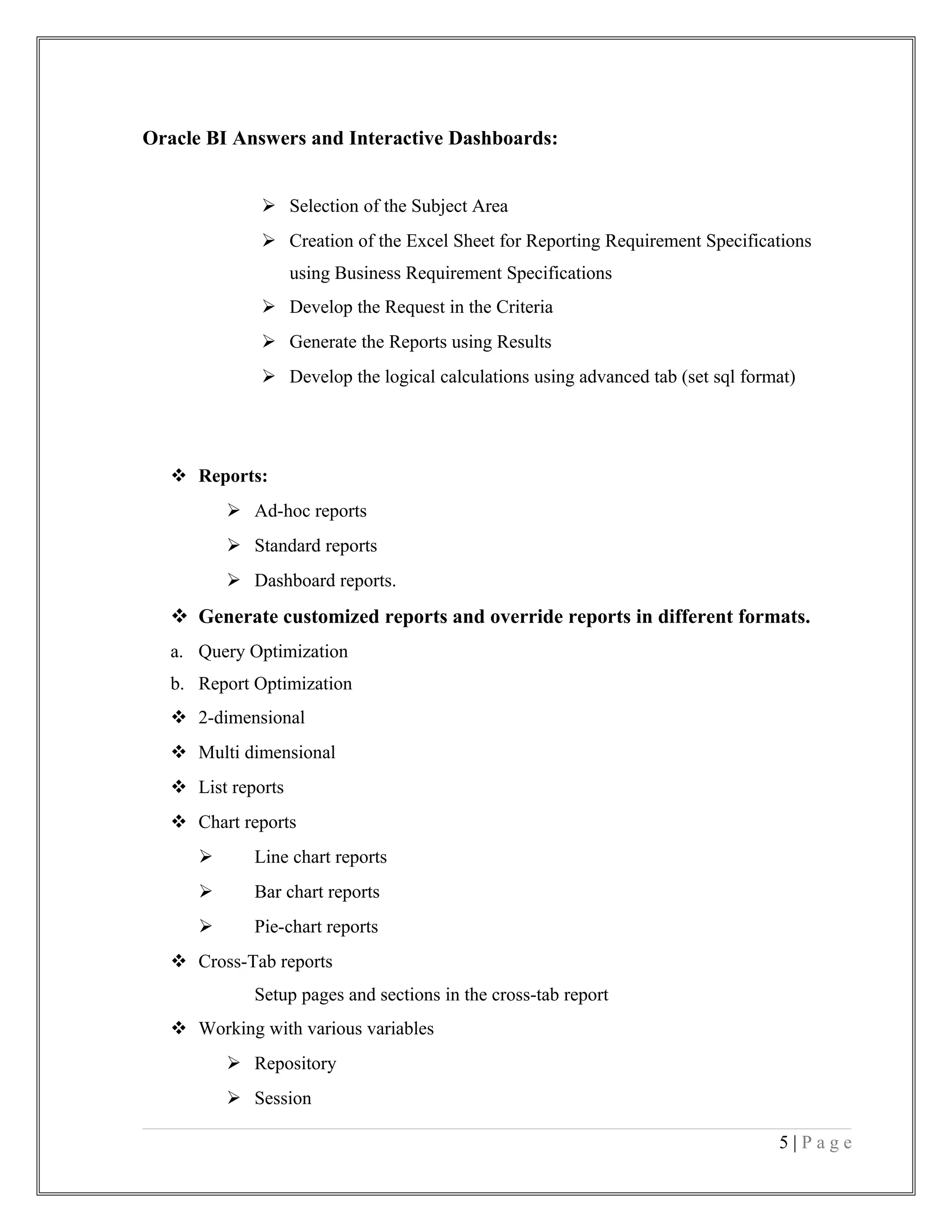 Oracle BI Answers and Interactive Dashboards:
 Selection of the Subject Area
 Creation of the Excel Sheet for Reporting Requirement Specifications
using Business Requirement Specifications
 Develop the Request in the Criteria
 Generate the Reports using Results
 Develop the logical calculations using advanced tab (set sql format)
 Reports:
 Ad-hoc reports
 Standard reports
 Dashboard reports.
 Generate customized reports and override reports in different formats.
a. Query Optimization
b. Report Optimization
 2-dimensional
 Multi dimensional
 List reports
 Chart reports
 Line chart reports
 Bar chart reports
 Pie-chart reports
 Cross-Tab reports
Setup pages and sections in the cross-tab report
 Working with various variables
 Repository
 Session
5 | P a g e
 
