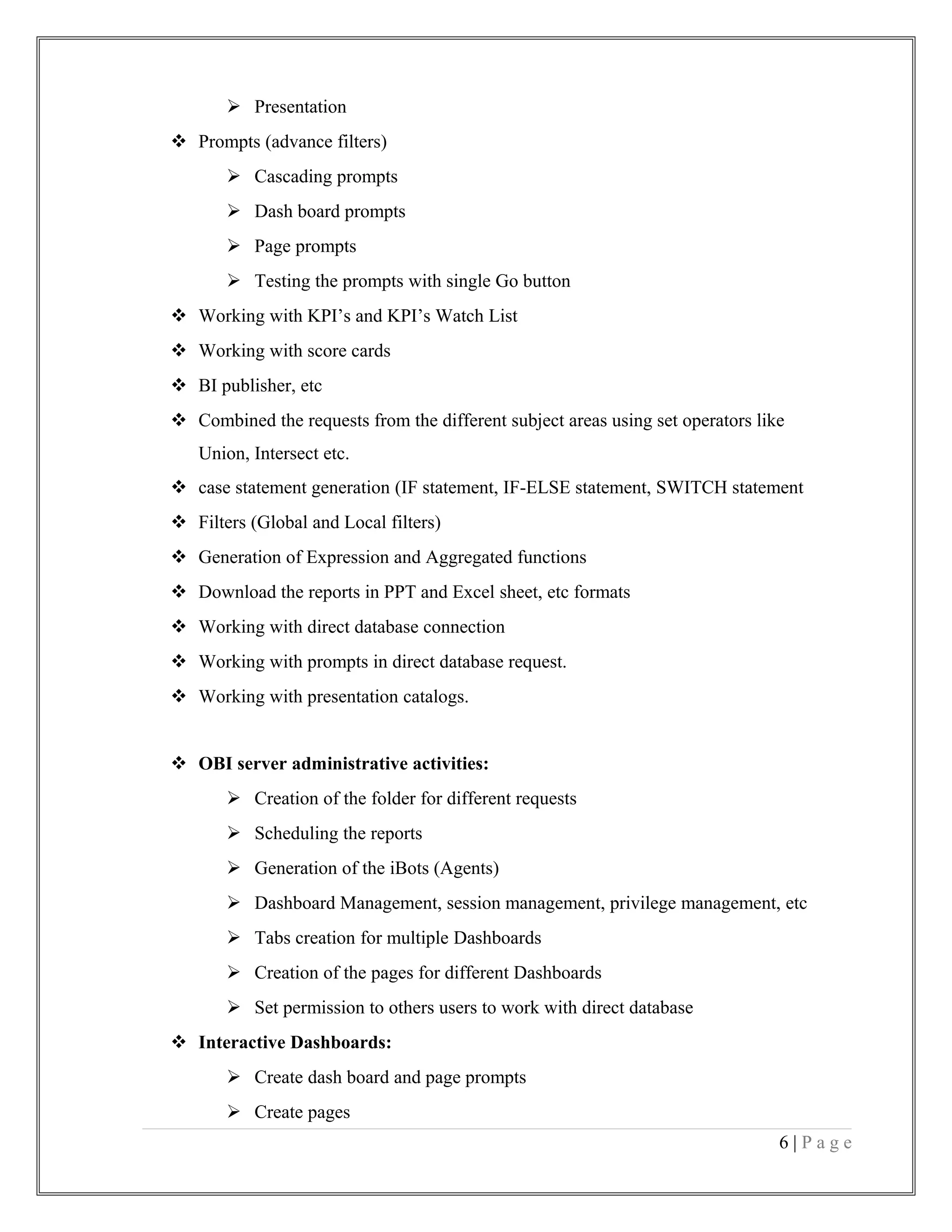  Presentation
 Prompts (advance filters)
 Cascading prompts
 Dash board prompts
 Page prompts
 Testing the prompts with single Go button
 Working with KPI’s and KPI’s Watch List
 Working with score cards
 BI publisher, etc
 Combined the requests from the different subject areas using set operators like
Union, Intersect etc.
 case statement generation (IF statement, IF-ELSE statement, SWITCH statement
 Filters (Global and Local filters)
 Generation of Expression and Aggregated functions
 Download the reports in PPT and Excel sheet, etc formats
 Working with direct database connection
 Working with prompts in direct database request.
 Working with presentation catalogs.
 OBI server administrative activities:
 Creation of the folder for different requests
 Scheduling the reports
 Generation of the iBots (Agents)
 Dashboard Management, session management, privilege management, etc
 Tabs creation for multiple Dashboards
 Creation of the pages for different Dashboards
 Set permission to others users to work with direct database
 Interactive Dashboards:
 Create dash board and page prompts
 Create pages
6 | P a g e
 
