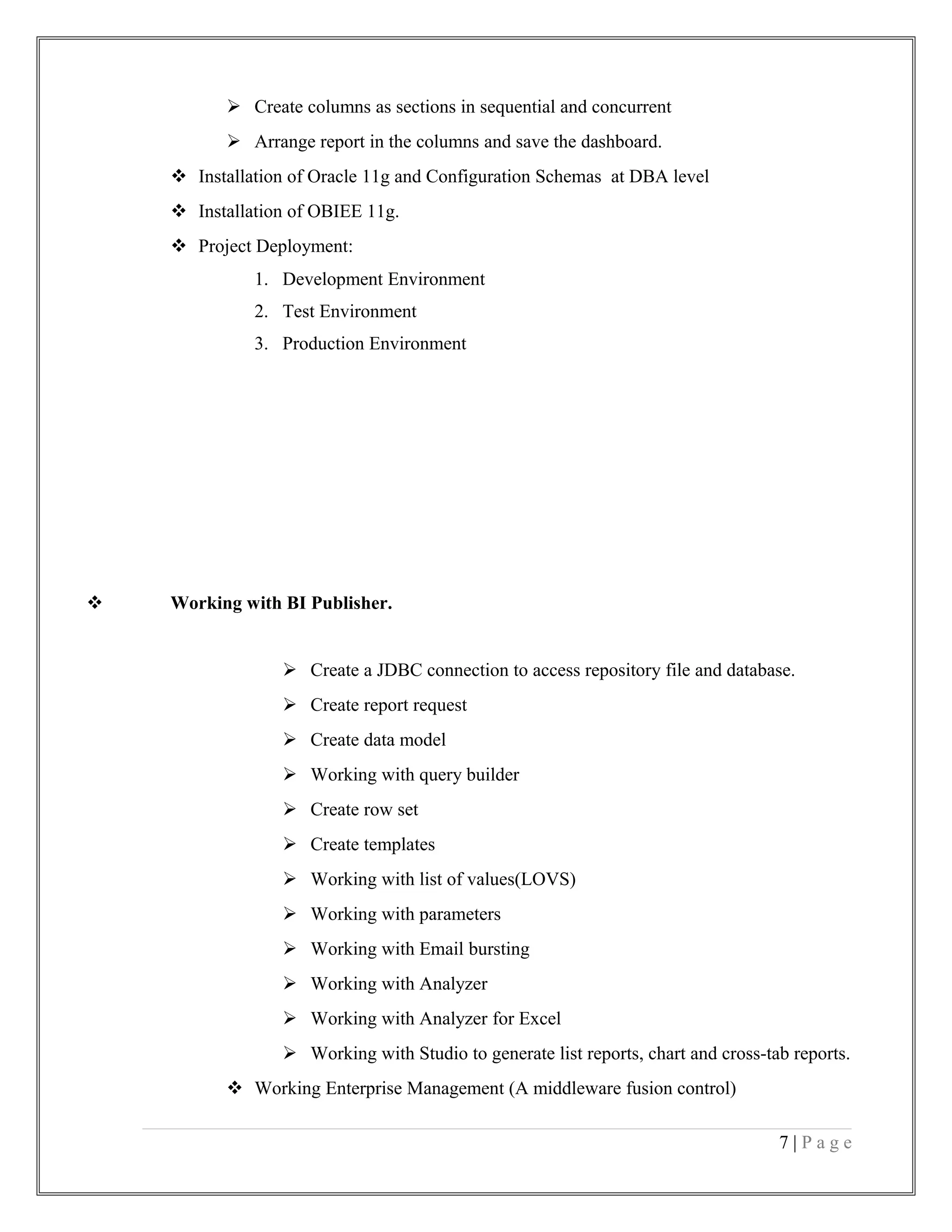  Create columns as sections in sequential and concurrent
 Arrange report in the columns and save the dashboard.
 Installation of Oracle 11g and Configuration Schemas at DBA level
 Installation of OBIEE 11g.
 Project Deployment:
1. Development Environment
2. Test Environment
3. Production Environment
 Working with BI Publisher.
 Create a JDBC connection to access repository file and database.
 Create report request
 Create data model
 Working with query builder
 Create row set
 Create templates
 Working with list of values(LOVS)
 Working with parameters
 Working with Email bursting
 Working with Analyzer
 Working with Analyzer for Excel
 Working with Studio to generate list reports, chart and cross-tab reports.
 Working Enterprise Management (A middleware fusion control)
7 | P a g e
 