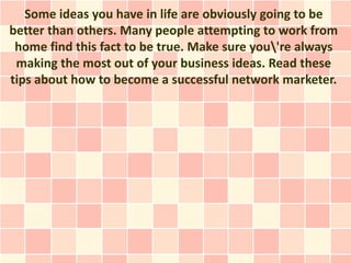 Some ideas you have in life are obviously going to be
better than others. Many people attempting to work from
 home find this fact to be true. Make sure you're always
 making the most out of your business ideas. Read these
tips about how to become a successful network marketer.
 