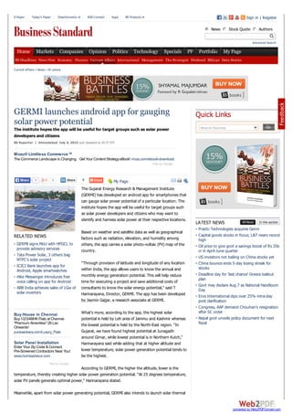 GERMI launches android app for gauging
solar power potential
The institute hopes the app will be useful for target groups such as solar power
developers and citizens
Mozu® Limitless Commerce™
The Commerce Landscape is Changing. Get Your Content StrategyeBook! mozu.com/ebook-download
Ads by Google
0 0ShareShare
My Page
RELATED NEWS
GERMI signs MoU with HPGCL to
provide advisory services
Tata Power Solar, 3 others bag
NTPC's solar project
ICICI Bank launches app for
Android, Apple smartwatches
Hike Messenger introduces free
voice calling on app for Android
ABB India achieves sales of 1Gw of
solar inverters
Buy1/2/3/4BHKFlats at Chennai.
"Premium Amenities" 26 Lac
Onwards!
Enter Your Zip Code &Connect.
Pre-Screened Contractors Near You!
Buy House in Chennai
puravankara.com/Luxury_Flats
Solar Panel Installation
www.homeadvisor.com
Adsby Google
BS Reporter | Ahmedabad July 6, 2015 Last Updated at 20:57 IST
The Gujarat Energy Research & Management Institute
(GERMI) has developed an android app for smartphones that
can gauge solar power potential of a particular location. The
institute hopes the app will be useful for target groups such
as solar power developers and citizens who may want to
identify and harness solar power at their respective locations.
Based on weather and satellite data as well as geographical
factors such as radiation, elevation, and humidity among
others, the app carries a solar photo-voltaic (PV) map of the
country.
"Through provision of latitude and longitude of any location
within India, the app allows users to know the annual and
monthly energy generation potential. This will help reduce
time for executing a project and save additional costs of
consultants to know the solar energy potential," said T
Harinarayana, Director, GERMI. The app has been developed
by Jaymin Gajjar, a research associate at GERMI.
What's more, according to the app, the highest solar
potential is held by Leh area of Jammu and Kashmir whereas
the lowest potential is held by the North-East region. "In
Gujarat, we have found highest potential at Junagadh
around Girnar, while lowest potential is in Northern Kutch,"
Harinarayana said while adding that at higher altitude and
lower temperature, solar power generation potential tends to
be the highest.
According to GERMI, the higher the altitude, lower is the
temperature, thereby creating higher solar power generation potential. "At 25 degrees temperature,
solar PV panels generate optimal power," Harinarayana stated.
Meanwhile, apart from solar power generating potential, GERMI also intends to launch solar thermal
Beyond Business Go
Quick Links
LATEST NEWS All News In this section
Practo Technologies acquires Genni
Capital goods stocks in focus; L&T nears record
high
Oil price to give govt a savings boost of Rs 35k
cr in April-June quarter
US investors not bailing on China stocks yet
China bounce ends 5-day losing streak for
stocks
Deadline day for 'last chance' Greece bailout
plan
Govt may declare Aug 7 as National Handloom
Day
Eros International dips over 25% intra-day
post clarification
Congress, AAP demand Chouhan's resignation
after SC order
Nepal govt unveils policy document for next
fiscal
Current Affairs » News » Et cetera
E-Paper | Today's Paper | SmartInvestor.in | B2B Connect | Apps | BS Products Sign in | Register
News Stock Quote Authors
Advanced Search
BS Headlines News Now Economy Finance Current Affairs International Management The Strategist Weekend BS@40 Data Stories
1ShareShare
Home Markets Companies Opinion Politics Technology Specials PF Portfolio My Page
converted by Web2PDFConvert.com
 