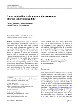 Environ Monit Assess
DOI 10.1007/s10661-011-2034-6
A new method for environmental site assessment
of urban solid waste landfills
Fatemeh Ghanbari · Farham Amin Sharee ·
Masoud Monavari · Narges Zaredar
Received: 7 June 2010 / Accepted: 16 March 2011
© Springer Science+Business Media B.V. 2011
Abstract Regarding various types of pollutant,
waste management requires high attention. En-
vironmental site selection study, prior to landfill
operation, and subsequently, monitoring and
maintaining of the location, are of foremost points
in landfill site selection process. By means of these
studies, it is possible to control the undesirable
impacts caused by landfills. Study ahead aims at
examination of effectiveness of a new method
called Monavari 95–2 in landfill site assessment.
For this purpose, two landfills Rasht and An-
disheh, which are, respectively, located on humid
and arid areas, were selected as case studies. Then,
the results obtained from both sites were com-
pared with each other to find out the weaknesses
and strengths of each site. Compared with others
F. Ghanbari
Environmental Research Institute of Jahade Daneshgahi,
Jahade Daneshgahi, Rasht, Guilan, Iran
F. Amin Sharee (B)
Department of Science, Najafabad Branch,
Islamic Azad University, Najafabad, Isfahan, Iran
e-mail: aminsharei.fa@srbiau.ac.ir,
amsh.iau@gmail.com
M. Monavari · N. Zaredar
Department of Environment and Energy,
Science and Research Branch,
Islamic Azad University, Tehran, Iran
similar methods, much more criteria (53 parame-
ters) can be considered within this method, so
the results will be more calculable. According to
this method, Rasht landfill (site H) is classified
as unacceptable landfill site i.e. there is an urgent
need for a new suitable site for landfill, while
Andishe Landfill (site D) is ranked as acceptable
landfill site but needs environmental management
program to handle the existing weaknesses.
Keywords Landfill site assessment · Arid area ·
Humid area · Solid wastes · Deposition ·
Waste management
Introduction
Lack of sufficient laws and regulation and enough
land for landfilling have caused several environ-
mental pollutions and natural resources degrada-
tion in developing countries. Landfill site selection
should take into account a wide range of fac-
tors including legal, physical, political, and health
factors in order to reduce potential negative im-
pacts on the environment (Zamorano et al. 2008;
Choudhury and Savoikar 2009; Laner et al. 2009;
Kurniawan and Chan 2006; Read et al. 1997). The
pollutants caused by landfill leachate is among the
most challengeable environmental issues (Deng
and Englehardt 2006; Eggen et al. 2010; Koshy
et al. 2007; Ponthieu et al. 2007). Currently, the
 