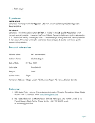 o Team player
Experience
INTERNSHIP
Completed internship from Fakir Apparels LTD from January 2015 to April 2015 in Apparels
Merchandising.
TRAINING
Completed 1 month long training from BGMEA in Textile Testing & Quality Assurance, which
covered several topics i.e., 1. Accessories/Trims, Fabrics, Garments, Laboratory testing & inspection,
2. 2. Dimensional stability (Shrinkage), GSM. 3. Tensile strength, Pilling resistance, Seam properties.
4. Yarn count, Thread per unit length, Mechanical defect analysis. 5. Quality control and quality
assurance in production.
Personal Information
Fathers Name: MD. Zakir Hossain
Mothers Name: Shahida Begum
Date of Birth: 21st
Dec. 1992
Nationality: Bangladeshi
Religion: Islam
Marital Status: Single
Permanent Address: Village: Mirash, PO: Champak Nagar, PS: Homna, District: Comilla
Reference:
1. S.M. Sudrul Amin, Lecturer, Shanto-Mariam University of Creative Technology, Uttara, Dhaka;
Mobile: +8801727561555, email: sudrul.amin@gmail.com
2. Md. Habibur Rahman, Sr. Merchandiser, ZXY Ltd, AJ Heights, Cha-72/1/D, Level-8 to 12,
Pragati Sharani, North Badda, Dhaka; Mobile: +8801708124410, email:
hr.ammt.bd@gmail.com
Page 3
 