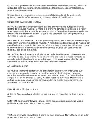 O violão e a guitarra são instrumentos harmônico-melódicos, ou seja, eles são
utilizados para executar acompanhamentos (harmonia), solos (melodias) ou
ambos simultaneamente.
É importante acostumar-se com as nomenclaturas, não só do violão e da
guitarra, mas da música em geral, pois elas são muito ultilizadas.
CONCEITOS BÁSICOS DE MÚSICA
RITMO- É a ordem a que obedecem os sons em valores de duração variáveis
dentro do discurso musical. O ritmo é a primeira condição da música e o fator
mais importante. Por exemplo: A mesma música (melodia e harmonia) pode ser
executada em diferentes ritmos, o que daria características completamente
distintas a cada execução.
MELODIA- É uma sucessão de sons (isolados) em alturas e valores diferentes que
obedecem a um sentido lógico musical. A melodia é a identificação da música por
excelência. Por exemplo: No caso da música acima, mesmo em diferentes ritmos
e até com outras harmonias reconheceríamos a música por causa de sua
melodia, que seria a mesma.
HARMONIA- Se colocarmos melodia sobre melodia (diferentes) obteremos um
conjunto de sons que chamamos de harmonia; ela faz o acompanhamento da
melodia principal na forma de acordes, que como veremos para frente, são
conjuntos de três ou mais notas tocados simultaneamente.
AS NOTAS MUSICAIS
Na música chamada"ocidental", os sons foram divididos em intervalos que
chamamos de semitom, onde um ouvido, mesmo destreinado, consegue
reconhecer a diferença de altura entre uma nota e outra. Com esta divisão
surgiram 12 sons. Destes 12 sons, 7 notas receberam nomes diferentes e as
outras 5 estes mesmos nomes acrescentados de sinais, que chamamos de
acidentes. as 7 notas são:
DÓ - RÉ - MI - FÁ - SOL - LÁ - SI
Antes de falarmos dos acidentes temos que ver os conceitos de tom e semi -
tom.
SEMITOM é o menor intervalo (altura) entre duas notas musicais. No violão
eqüivale a ir de uma casa a outra no braço.
TOM- é o intervalo equivalente à soma de dois semitons. No violão deve-se pular
uma casa entre uma nota e outra.
 