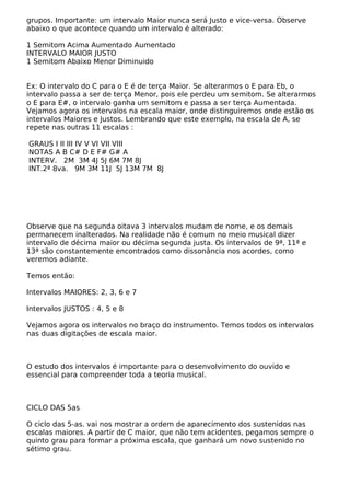 grupos. Importante: um intervalo Maior nunca será Justo e vice-versa. Observe
abaixo o que acontece quando um intervalo é alterado:
1 Semitom Acima Aumentado Aumentado
INTERVALO MAIOR JUSTO
1 Semitom Abaixo Menor Diminuido
Ex: O intervalo do C para o E é de terça Maior. Se alterarmos o E para Eb, o
intervalo passa a ser de terça Menor, pois ele perdeu um semitom. Se alterarmos
o E para E#, o intervalo ganha um semitom e passa a ser terça Aumentada.
Vejamos agora os intervalos na escala maior, onde distinguiremos onde estão os
intervalos Maiores e Justos. Lembrando que este exemplo, na escala de A, se
repete nas outras 11 escalas :
GRAUS I II III IV V VI VII VIII
NOTAS A B C# D E F# G# A
INTERV. 2M 3M 4J 5J 6M 7M 8J
INT.2ª 8va. 9M 3M 11J 5J 13M 7M 8J
Observe que na segunda oitava 3 intervalos mudam de nome, e os demais
permanecem inalterados. Na realidade não é comum no meio musical dizer
intervalo de décima maior ou décima segunda justa. Os intervalos de 9ª, 11ª e
13ª são constantemente encontrados como dissonância nos acordes, como
veremos adiante.
Temos então:
Intervalos MAIORES: 2, 3, 6 e 7
Intervalos JUSTOS : 4, 5 e 8
Vejamos agora os intervalos no braço do instrumento. Temos todos os intervalos
nas duas digitações de escala maior.
O estudo dos intervalos é importante para o desenvolvimento do ouvido e
essencial para compreender toda a teoria musical.
CICLO DAS 5as
O ciclo das 5-as. vai nos mostrar a ordem de aparecimento dos sustenidos nas
escalas maiores. A partir de C maior, que não tem acidentes, pegamos sempre o
quinto grau para formar a próxima escala, que ganhará um novo sustenido no
sétimo grau.
 