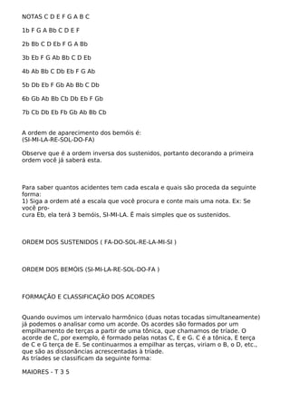 NOTAS C D E F G A B C
1b F G A Bb C D E F
2b Bb C D Eb F G A Bb
3b Eb F G Ab Bb C D Eb
4b Ab Bb C Db Eb F G Ab
5b Db Eb F Gb Ab Bb C Db
6b Gb Ab Bb Cb Db Eb F Gb
7b Cb Db Eb Fb Gb Ab Bb Cb
A ordem de aparecimento dos bemóis é:
(SI-MI-LA-RE-SOL-DO-FA)
Observe que é a ordem inversa dos sustenidos, portanto decorando a primeira
ordem você já saberá esta.
Para saber quantos acidentes tem cada escala e quais são proceda da seguinte
forma:
1) Siga a ordem até a escala que você procura e conte mais uma nota. Ex: Se
você pro-
cura Eb, ela terá 3 bemóis, SI-MI-LA. Ë mais simples que os sustenidos.
ORDEM DOS SUSTENIDOS ( FA-DO-SOL-RE-LA-MI-SI )
ORDEM DOS BEMÓIS (SI-MI-LA-RE-SOL-DO-FA )
FORMAÇÃO E CLASSIFICAÇÃO DOS ACORDES
Quando ouvimos um intervalo harmônico (duas notas tocadas simultaneamente)
já podemos o analisar como um acorde. Os acordes são formados por um
empilhamento de terças a partir de uma tônica, que chamamos de tríade. O
acorde de C, por exemplo, é formado pelas notas C, E e G. C é a tônica, E terça
de C e G terça de E. Se continuarmos a empilhar as terças, viriam o B, o D, etc.,
que são as dissonâncias acrescentadas à tríade.
As tríades se classificam da seguinte forma:
MAIORES - T 3 5
 