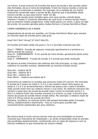 na música. A esse conjunto de funções dos graus da escala e dos acordes sobre
eles formados, dá-se o nome de tonalidade. O tom da música recebe o nome da
escala que é construída a melodia. Por exemplo: Se a melodia de um trecho
musical foi construída sobre a escala de Bb, dizemos que a tonalidade deste
trecho é de Bb, ou que este trecho "está" em Bb.
Cada nota da escala maior também gera uma nova escala, criando desta
maneira 7 modos (7 maneiras diferentes de você tocar a mesma escala maior),
que se chamam modos gregorianos. Cada modo possui um nome, e gera um tipo
de acorde. Os acordes gerados pelos modos formam o Campo Harmônico Maior.
CAMPO HARMÔNICO DE A MAIOR
Independente da escala em questão, um Campo Harmônico Maior gera sempre
os mesmos tipos de acordes para cada grau:
Imaj7 IIm7 IIIm7 IVmaj7 V7 VIm7 VIIm7/5-
As funções principais estão nos graus I, IV e V (acordes maiores) que são:
Grau I - TÔNICA - Função de repouso, resolução (geralmente é o primeiro e o
último acorde da música)
Grau IV - SUBDOMINANTE - Ë um acorde de meia tensão, geralmente ponte entre
os graus I e V
Grau V - DOMINANTE - Função de tensão, é o acorde que pede resolução.
Os demais acordes (menores) são relativos dos três principais, ou seja, podem
substituir os acordes maiores, obedecendo as mesmas funções tonais:
Grau IIm - relativo do IV
Grau IIIm - relativo do V
Grau VIm - relativo do I
Grau VIIm5- - relativo secundário do V
Chamamos de relativos os acordes que possuem notas em comum. Por exemplo:
O acorde de C possui as notas C, E e G, e seu relativo menor (Am) possui as
notas A, C e E e se acrescentarmos a sétima ele passa a ter a nota G também.
Todo acorde maior tem seu relativo menor e vice-versa. Os relativos menores são
sempre o sexto grau da escala do acorde maior (como no exemplo acima C e
Am) e o relativo maior dos acordes menores é o inverso, ou seja, o terceiro grau
menor da escala do acorde menor (modo eólio). Por exemplo: o relativo maior de
C#m é E (Terça menor do acorde de C#m).
Portanto, na prática, as músicas tonais são sempre formadas pelas 3 funções -
Tônica, Subdominante e Dominante - mas os 3 principais acordes são
constantemente substituídos por seus relativos.
Na música atual é muito comum termos mais de uma tonalidade na mesma
música(o que chamamos de modulação ), ou ainda composições onde os acordes
são escolhidos aleatoriamente, combinando com as notas de repouso e com os
trechos melódicos (o que chamamos de música modal).
 