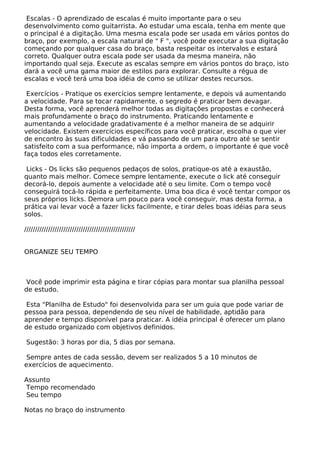Escalas - O aprendizado de escalas é muito importante para o seu
desenvolvimento como guitarrista. Ao estudar uma escala, tenha em mente que
o principal é a digitação. Uma mesma escala pode ser usada em vários pontos do
braço, por exemplo, a escala natural de " F ", você pode executar a sua digitação
começando por qualquer casa do braço, basta respeitar os intervalos e estará
correto. Qualquer outra escala pode ser usada da mesma maneira, não
importando qual seja. Execute as escalas sempre em vários pontos do braço, isto
dará a você uma gama maior de estilos para explorar. Consulte a régua de
escalas e você terá uma boa idéia de como se utilizar destes recursos.
Exercícios - Pratique os exercícios sempre lentamente, e depois vá aumentando
a velocidade. Para se tocar rapidamente, o segredo é praticar bem devagar.
Desta forma, você aprenderá melhor todas as digitações propostas e conhecerá
mais profundamente o braço do instrumento. Praticando lentamente e
aumentando a velocidade gradativamente é a melhor maneira de se adquirir
velocidade. Existem exercícios específicos para você praticar, escolha o que vier
de encontro às suas dificuldades e vá passando de um para outro até se sentir
satisfeito com a sua performance, não importa a ordem, o importante é que você
faça todos eles corretamente.
Licks - Os licks são pequenos pedaços de solos, pratique-os até a exaustão,
quanto mais melhor. Comece sempre lentamente, execute o lick até conseguir
decorá-lo, depois aumente a velocidade até o seu limite. Com o tempo você
conseguirá tocá-lo rápida e perfeitamente. Uma boa dica é você tentar compor os
seus próprios licks. Demora um pouco para você conseguir, mas desta forma, a
prática vai levar você a fazer licks facilmente, e tirar deles boas idéias para seus
solos.
///////////////////////////////////////////////////
ORGANIZE SEU TEMPO
Você pode imprimir esta página e tirar cópias para montar sua planilha pessoal
de estudo.
Esta "Planilha de Estudo" foi desenvolvida para ser um guia que pode variar de
pessoa para pessoa, dependendo de seu nível de habilidade, aptidão para
aprender e tempo disponível para praticar. A idéia principal é oferecer um plano
de estudo organizado com objetivos definidos.
Sugestão: 3 horas por dia, 5 dias por semana.
Sempre antes de cada sessão, devem ser realizados 5 a 10 minutos de
exercícios de aquecimento.
Assunto
Tempo recomendado
Seu tempo
Notas no braço do instrumento
 