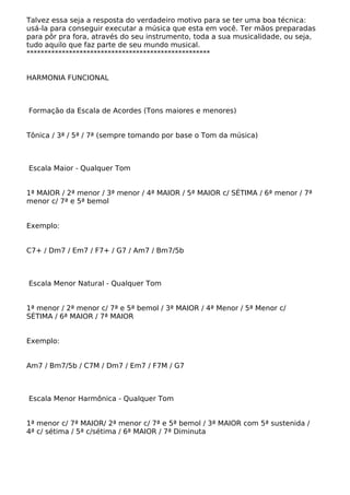 Talvez essa seja a resposta do verdadeiro motivo para se ter uma boa técnica:
usá-la para conseguir executar a música que esta em você. Ter mãos preparadas
para pôr pra fora, através do seu instrumento, toda a sua musicalidade, ou seja,
tudo aquilo que faz parte de seu mundo musical.
****************************************************
HARMONIA FUNCIONAL
Formação da Escala de Acordes (Tons maiores e menores)
Tônica / 3ª / 5ª / 7ª (sempre tomando por base o Tom da música)
Escala Maior - Qualquer Tom
1ª MAIOR / 2ª menor / 3ª menor / 4ª MAIOR / 5ª MAIOR c/ SÉTIMA / 6ª menor / 7ª
menor c/ 7ª e 5ª bemol
Exemplo:
C7+ / Dm7 / Em7 / F7+ / G7 / Am7 / Bm7/5b
Escala Menor Natural - Qualquer Tom
1ª menor / 2ª menor c/ 7ª e 5ª bemol / 3ª MAIOR / 4ª Menor / 5ª Menor c/
SÉTIMA / 6ª MAIOR / 7ª MAIOR
Exemplo:
Am7 / Bm7/5b / C7M / Dm7 / Em7 / F7M / G7
Escala Menor Harmônica - Qualquer Tom
1ª menor c/ 7ª MAIOR/ 2ª menor c/ 7ª e 5ª bemol / 3ª MAIOR com 5ª sustenida /
4ª c/ sétima / 5ª c/sétima / 6ª MAIOR / 7ª Diminuta
 