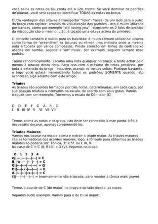 você saiba as notas da 6a. corda até o 12o. traste. Se você dominar os padrões
de oitavas, você será capaz de identificar TODAS as notas no braço.
Outra vantagem das oitavas é transportar "licks" (frases) de um lado para o outro
do braço com rapidez, através da visualização dos padrões - isto é muito utilizado
por bandas, como por exemplo "still loving you" - scorpions: os 2 licks distorcidos
da introdução são o mesmo: o 2o. é tocado uma oitava acima do primeiro.
O conceito também é válido para os baixistas: é muito comum utilizar-se oitavas
como forma de "preencher" as lacunas ou ritmar uma melodia onde a mesma
nota é tocada por vários compassos. Preste atenção em linhas de contrabaixo
usadas em samba, pagode e surf music, por exemplo, seguem sempre esse
padrão.
Treine randomicamente: escolha uma nota qualquer no braço, e tente achar pelo
menos 2 oitavas desta nota. Faça isso com o máximo de notas possíveis, por
toda a extensão do braço - inclusive, usando as cordas soltas. Pratique bastante,
e logo você estará memorizando todos os padrões. SOMENTE quando isto
acontecer, siga adiante com este artigo.
Tríades
As tríades são acordes formados por três notas, determinadas, em cada caso, por
sua posição relativa a intervalos na escala, de acordo com seus graus. Vamos
traduzir com um exemplo. Tomemos a escala de Dó maior (C).
C D E F G A B C
I II III IV V VI VII VIII
Temos acima as notas e os graus. Isto deve ser conhecido a este ponto. Não é
necessário decorar, apenas compreendê-los.
Tríades Maiores
Vamos nos basear na escala acima e extrair a tríade maior. As tríades maiores
são as formadoras dos acordes maiores, logo, a fórmula para obtermos as tríades
maiores só poderia ser: Tônica, 3ª e 5ª, ou I, III, V.
No caso de C = C (I), E (III) e G (V). Vejamos no braço:
0 1 2 3 4
e||---|---|---|---| = E
B||-x-|---|---|---| = C
G||---|---|---|---| = G
D||---|-x-|---|---| = E
A||---|---|-x-|---| = C
E||---|---|---|---| = (normalmente não é tocada, para manter a tônica mais grave)
Temos o acorde de C (dó maior) no braço e do lado direito, as notas.
Vejamos outro exemplo. Vamos para o de D (ré maior).
 