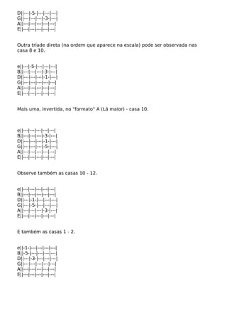 D||---|-5-|---|---|---|
G||---|---|---|-3-|---|
A||---|---|---|---|---|
E||---|---|---|---|---|
Outra tríade direta (na ordem que aparece na escala) pode ser observada nas
casa 8 e 10.
e||---|-5-|---|---|---|
B||---|---|---|-3-|---|
D||---|---|---|-1-|---|
G||---|---|---|---|---|
A||---|---|---|---|---|
E||---|---|---|---|---|
Mais uma, invertida, no "formato" A (Lá maior) - casa 10.
e||---|---|---|---|---|
B||---|---|---|-3-|---|
D||---|---|---|-1-|---|
G||---|---|---|-5-|---|
A||---|---|---|---|---|
E||---|---|---|---|---|
Observe também as casas 10 - 12.
e||---|---|---|---|---|
B||---|---|---|---|---|
D||---|-1-|---|---|---|
G||---|-5-|---|---|---|
A||---|---|---|-3-|---|
E||---|---|---|---|---|
E também as casas 1 - 2.
e||-1-|---|---|---|---|
B||-5-|---|---|---|---|
D||---|-3-|---|---|---|
G||---|---|---|---|---|
A||---|---|---|---|---|
E||---|---|---|---|---|
 