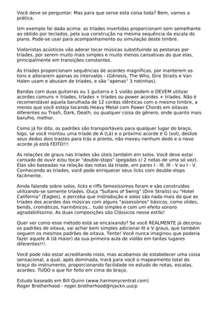Você deve se perguntar: Mas para que serve esta coisa toda? Bem, vamos a
prática.
Um exemplo foi dado acima: as tríades invertidas proporcionam som semelhante
ao obtido por teclados, pela sua construção na mesma sequência da escala do
piano. Pode-se usar para acompanhamento ou simulação deste timbre.
Violonistas acústicos vão adorar tocar músicas substituindo as pestanas por
tríades, por serem muito mais simples e muito menos cansativas do que elas,
principalmente em transições constantes.
As tríades proporcionam sequências de acordes magníficas, por manterem os
tons e alterarem apenas os intervalos - (Gênesis, The Who, Dire Straits e Van
Halen usam e abusam de tríades, e são "apenas" 3 notinhas).
Bandas com duas guitarras ou 1 guitarra e 1 violão podem e DEVEM utilizar
acordes comuns + tríades, tríades + tríades ou power acordes + tríades. Não é
recomendável aquela barulhada de 12 cordas idênticas com o mesmo timbre, a
menos que você esteja tocando Heavy Metal com Power Chords em oitavas
diferentes ou Trash, Dark, Death, ou qualquer coisa do gênero, onde quanto mais
barulho, melhor.
Como já foi dito, os padrões são transportáveis para qualquer lugar do braço,
logo, se você montou uma tríade de A (Lá) e o próximo acorde é G (sol), deslize
seus dedos dois trastes para trás e pronto, não mexeu nenhum dedo e o novo
acorde já está FEITO!!!
As relações de graus nas tríades são úteis também em solos. Você deve estar
cansado de ouvir e/ou tocar "double-stops" (pegadas c/ 2 notas de uma só vez).
Elas são baseadas na relação das notas da tríade, em pares I - III, III - V ou I - V.
Conhecendo as tríades, você pode enriquecer seus licks com double-stops
facilmente.
Ainda falando sobre solos, licks e riffs famosíssimos foram e são construídos
utilizando-se somente tríades. Ouça "Sultans of Swing" (Dire Straits) ou "Hotel
California" (Eagles), e perceba que instrodução e solos são nada mais do que as
tríades dos acordes das músicas com alguns "assessórios" básicos, como slides,
bends, cromáticos, harmônicos... tudo simples e com um efeito sonoro
agradabilíssimo. As duas composições são Clássicos nesse estilo!
Quer ver como esse método está se encaixando? Se você REALMENTE já decorou
os padrões de oitava, vai achar bem simples adicionar III e V graus, que também
seguem os mesmos padrões de oitava. Tente! Você nunca imaginou que poderia
fazer aquele A (lá maior) da sua primeira aula de violão em tantos lugares
diferentes!!!.
Você pode não estar acreditando nisto, mas acabamos de estabelecer uma coisa
sensacional, a qual, após dominada, trará para você o mapeamento total do
braço do instrumento, proporcionando facilidade no estudo de notas, escalas,
acordes. TUDO o que for feito em cima do braço.
Estudo baseado em Bill Quinn (www.harmonycentral.com)
Roger Brotherhood - roger.brotherhood@njackn.uucp
 