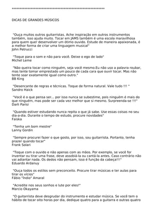 ***********************************************************
DICAS DE GRANDES MÚSICOS
"Ouça muitos outros guitarristas. Ache inspiração em outros instrumentos
também, isso ajuda muito. Tocar em JAMS também é uma escola maravilhosa
para quem quer desenvolver um ótimo ouvido. Estude de maneira apaixonada, é
a melhor forma de criar uma linguagem musical"
John Petrucci
"Toque para o som e não para você. Deixe o ego de lado"
Michel Leme
"Não queira tocar como ninguém, seja você mesmo.Eu não uso a palavra roubar,
mas tente tomar emprestado um pouco de cada cara que ouvir tocar. Mas não
tente soar exatamente igual como outro."
BB King
"Desencante de regras e técnicas. Toque de forma natural. Vale tudo !!! "
Sandro Haick
"Você é o que pensa ser... por isso nunca se subestime, pois ninguém é mais do
que ninguém, mas pode ser cada vez melhor que si mesmo. Surpreenda-se !!!"
Darli Parisi
"Quando estiver estudando nunca repita o que já sabe. Use essas coisas no seu
dia-a-dia. Durante o tempo de estudo, procure novidades"
Faiska
"Tenha um bom mestre"
Lanny Gordin
"Sempre procurei fazer o que gosto, por isso, sou guitarrista. Portanto, tenha
prazer quando tocar"
Frank Solari
"Toque com o ouvido e não apenas com as mãos. Por exemplo, se você for
inventar ou tirar uma frase, deve assobiá-la ou cantá-la antes. Caso contrário não
vai adiantar nada. Os dedos não pensam, isso é função da cabeça!!!"
Eduardo Ardanuy
"Ouça todos os estilos sem preconceito. Procure tirar músicas e ter aulas para
tirar os vícios"
Fábio "Índio" Amaral
"Acredite nos seus sonhos e lute por eles!"
Marcio Okayama
"O guitarrista deve desgrudar do instrumento e estudar música. Se você tem o
hábito de tocar oito horas por dia, dedique quatro para a guitarra e outras quatro
 