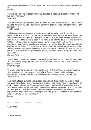 para o aprendizado de música: harmonia, composição, solfejo, leitura, percepção
etc..."
Pollaco
"Grave tudo que você tocar; inclusive estudos, e você vai perceber melhor no
que deve melhorar"
Steve Vai
"Faça exercícios de digitação para aquecer as mãos antes de tocar. Tenha calma
na hora de estudar, não se apresse. E procure praticar tudo com som limpo, sem
distorção !!!"
Ives Passarell
"Há duas maneiras de tocar guitarra. A primeira é pela curtição: o palco, o
ensaio, o êxtase, a festa... A segunda é o estudo. Sempre falo para um aluno : 'se
você toca duas horas por dia, dedique uma hora e meia para a festa e meia hora
para o estudo'. Mas, durante essa meia hora, o estudante deve ter uma disciplina
militar!!! ...No período do aprendizado, o erro é inadimissível. Se errar a
penúltima nota de uma escala, por exemplo, o músico deve dar uma importância
vital para essa falha. Precisa voltar à escala e tocá-la mais devagar até que saia
perfeita. O erro serve para aprender e, por isso, durante o estudo, o aluno precisa
ser chato e exigente consigo mesmo. Agora, durante a festa, ele pode errar e dar
risada!!!"
Wander Taffo
"Copie nota por nota as músicas que você gosta. Quando eu tinha dez anos, tirei
de ouvido Black Magic Woman, do Santana, inteirinha. No meu caso. isso me
ajudou muito!!!"
Nuno Mindelis
"Escolha uma harmonia de uma canção que você já conheça e toque. Toque-a
diversas vezes procurando ouvir os baixos. Depois disso, cante os baixos
enquanto toca a melodia. Em seguida toque os baixos cantando a melodia."
Celso Brescia
"Aprenda a tocar guitarra com prazer e paciência. Não utilize tensão em nada
que você fizer. Existe um tempo para assimilar cada passo dado e esse tempo só
você poderá determinar. Tente construir 'seu mundo musical' ouvindo música,
procurando informações em livros, vídeo-aulas, shows, aprendendo acordes com
seu 'tio' que diz tocar violão etc... Procure sempre orientação de músicos
experientes. Toda forma de informação é válida, pois ela vai formar seu conteúdo
musical filtrado e personalizado."
Santos
*************************************
HARMONIA
O INSTRUMENTO
 
