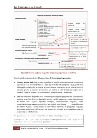 Guía de apoyo para el uso de Moodle




                                                                             Formatos       posibles      de
                                                                             importación


                                                                             Categoría     donde       desea
                                                                             guardar las preguntas


                                                                             Sólo es posible para los
                                                                             formatos Moodle XML y Gift
                                                                                   Marcar error si la calificación
                                                                                   no está lista o calificación más
                                                                                   próxima

                                                                                   Permite parar la importación si
                                                                                   se encuentra un error


                                                                               Seleccionar el archivo que se
                                                                               corresponda con el formato
                                                                               anterior y haga clic en “Subir
                                                                               este archivo”



                                                                En caso de que el archivo ya esté subido al
                                                                curso debe buscarlo aquí



          Figura 89 Usuario profesor: preguntas (importar preguntas de un archivo)

A continuación se explicarán los diferentes tipos de formatos de importación:

•   Formato Moodle XML: Este formato específico de Moodle importa preguntas previamente
    exportadas en el mismo formato. Se trata del formato más completo y que guarda más
    información que el resto. Al tratarse de un archivo tan extenso, en vez de mostrarle aquí el
    ejemplo, pruebe a exportar previamente un archivo a este formato (se explica en la
    Pestaña “Exportar” que está a continuación) y posteriormente a importarlo.

•   GIFT: es el formato disponible más completo para importar preguntas de cuestionario a
    partir de un archivo de texto. Su diseño permite escribir preguntas en un archivo de texto
    de forma fácil. Soporta opciones múltiples, verdadero-falso, respuesta corta,
    emparejamientos y preguntas numéricas, así como la inserción de _____ para el formato
    de rellenar huecos. Soporta líneas de comentario, nombres de preguntas, respuesta
    automática al alumno y calificaciones por porcentajes de peso. A continuación se muestra
    un ejemplo de este formato:

// question: 122        name: Pregunta de tipo emparejamiento

::Pregunta de tipo emparejamiento::[html]Relacione                           las      siguientes
capitales con sus respectivos países{



    100   Ana Teresa González de Felipe | EUITIO - Universidad de Oviedo
 