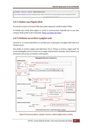 Guía de apoyo para el uso de Moodle




2.4.7.3 Editar una Página Web

Se trata de un texto en formato HTML (que puede ingresarse usando el editor HTML).

El método para editar dicha página es similar al anteriormente mostrado por lo que para
cualquier duda puede acudir al apartado "Editar una Página de Texto".


2.4.7.4 Enlazar un archivo o página web
Consiste en un archivo disponible en el servidor para su descarga o una página Web externa al
Campus virtual.

Para añadir un archivo o página web debe hacer clic en “Enlazar un archivo o página web” de
la lista desplegable como se mostró en la imagen anteriormente mostrada. Esto le llevará a un
formulario como el que se muestra a continuación:




     Nombre      del
     enlace   a   la
     página web o al
     archivo


     Resumen     del
     recurso



                               Pinchando aquí le lleva a
                               Google
                                                                                       Buscar el archivo
                                                                                       a subir y ponga
                                                                                       aquí su dirección
                                                                                       (de Internet o de
                                                                                       su ordenador)
                                                        Características de la
                                                        ventana a mostrar más
                                                        o menos completas


                                            Parámetros a guardar



                                                             Nombre identificador del recurso




        Figura 93 Usuario profesor: agregar recursos- enlazar página web o archivo


                       EUITIO - Universidad de Oviedo | Ana Teresa González de Felipe                 107
 