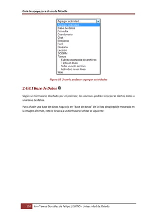 Guía de apoyo para el uso de Moodle




                      Figura 95 Usuario profesor: agregar actividades


2.4.8.1 Base de Datos
Según un formulario diseñado por el profesor, los alumnos podrán incorporar ciertos datos a
una base de datos.

Para añadir una Base de datos haga clic en “Base de datos” de la lista desplegable mostrada en
la imagen anterior, esto le llevará a un formulario similar al siguiente:




   110   Ana Teresa González de Felipe | EUITIO - Universidad de Oviedo
 