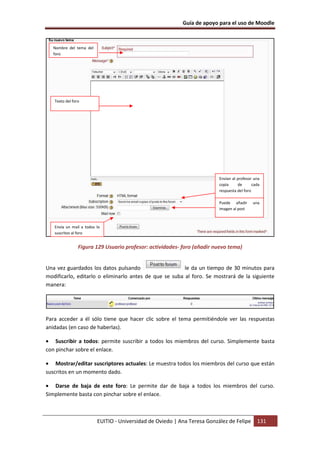 Guía de apoyo para el uso de Moodle



   Nombre del tema del
   foro




   Texto del foro




                                                                          Envían al profesor una
                                                                          copia     de       cada
                                                                          respuesta del foro

                                                                          Puede añadir       una
                                                                          imagen al post



   Envía un mail a todos lo
   suscritos al foro


                Figura 129 Usuario profesor: actividades- foro (añadir nuevo tema)


Una vez guardados los datos pulsando                    le da un tiempo de 30 minutos para
modificarlo, editarlo o eliminarlo antes de que se suba al foro. Se mostrará de la siguiente
manera:




Para acceder a él sólo tiene que hacer clic sobre el tema permitiéndole ver las respuestas
anidadas (en caso de haberlas).

• Suscribir a todos: permite suscribir a todos los miembros del curso. Simplemente basta
con pinchar sobre el enlace.

• Mostrar/editar suscriptores actuales: Le muestra todos los miembros del curso que están
suscritos en un momento dado.

• Darse de baja de este foro: Le permite dar de baja a todos los miembros del curso.
Simplemente basta con pinchar sobre el enlace.



                         EUITIO - Universidad de Oviedo | Ana Teresa González de Felipe        131
 
