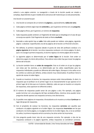 Guía de apoyo para el uso de Moodle


volverá a una página anterior. La navegación a través de la lección puede ser simple o
compleja, dependiendo en gran medida de la estructura del material que se está presentando.

Una lección se caracteriza por:

1. Una lección se compone de un número de páginas y, opcionalmente, tablas de rama.

2. Cada página contiene algún tipo de contenido y, por lo general, termina con una pregunta.

3. Cada página ofrece, por lo general, un número de respuestas.

4. Cada respuesta puede contener un fragmento de texto que se despliega en el caso de que
   se escoja esa opción. Este fragmento de texto se llama resultado.

5. Asociado a cada opción hay un salto. Este salto puede ser relativo -esta página, siguiente
   página- o absoluto -especificando una de las páginas de la lección o el final de la lección-.

6. Por defecto, la primera respuesta (desde el punto de vista del profesor) conduce a la
   página siguiente de la lección. Las otras respuestas conducen a la misma página. Es decir,
   que si no escoge la primera respuesta, el alumno regresa a la misma página de la lección.

7. La siguiente página es determinada por el orden lógico de la lección. Este orden se
   determina según el criterio del profesor. Para alterar este orden hay que mover las páginas
   dentro de la lección.

8. La lección también tiene un orden de navegación. Este es el orden en el que las páginas
   son vistas por los alumnos, y es determinado por los saltos especificados para las
   respuestas individuales y puede ser diferente del orden lógico. (Aunque si a los saltos no se
   les cambia sus valores por defecto, ambos estarán muy relacionados). El profesor tiene la
   opción de revisar el orden lógico.

9. Cuando se muestran al alumno, las respuestas siempre están intercambiadas. Es decir, la
   respuesta que el profesor ve en primer lugar no es necesariamente la que aparece en el
   primer lugar de la lista que ve el alumno. (Además, cada vez que se muestra un conjunto
   de respuestas, estas aparecen en diferente orden).

10. El número de respuestas puede variar de una página a otra. Por ejemplo, una página
    puede terminar con una pregunta del tipo verdadero/falso, mientras otras pueden tener
    preguntas donde aparece una respuesta correcta y tres distractoras.

11. Es posible crear páginas sin respuestas. Al estudiante se le muestra un enlace Continuar en
    lugar del grupo de respuestas.

12. Con el propósito de evaluar las lecciones, las respuestas correctas son aquellas que
    conducen a la página siguiente en el orden lógico. Las respuestas incorrectas son las que
    conducen a la misma página, o a la página anterior en el orden lógico. Así, si no se cambian
    los saltos, la primera respuesta sería la correcta y las otras serían las incorrectas.

13. Una pregunta puede tener más de una respuesta correcta. Por ejemplo: si dos de las
    respuestas conducen a la página siguiente, ambas respuestas se consideran correctas.

                     EUITIO - Universidad de Oviedo | Ana Teresa González de Felipe     135
 