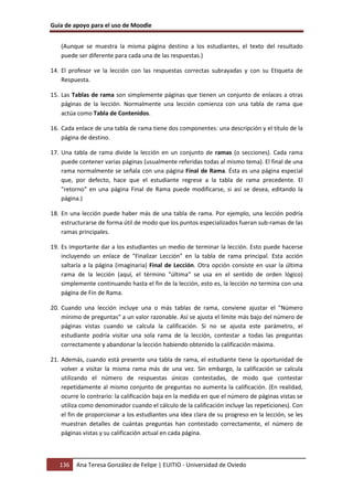 Guía de apoyo para el uso de Moodle


    (Aunque se muestra la misma página destino a los estudiantes, el texto del resultado
    puede ser diferente para cada una de las respuestas.)

14. El profesor ve la lección con las respuestas correctas subrayadas y con su Etiqueta de
    Respuesta.

15. Las Tablas de rama son simplemente páginas que tienen un conjunto de enlaces a otras
    páginas de la lección. Normalmente una lección comienza con una tabla de rama que
    actúa como Tabla de Contenidos.

16. Cada enlace de una tabla de rama tiene dos componentes: una descripción y el título de la
    página de destino.

17. Una tabla de rama divide la lección en un conjunto de ramas (o secciones). Cada rama
    puede contener varias páginas (usualmente referidas todas al mismo tema). El final de una
    rama normalmente se señala con una página Final de Rama. Ésta es una página especial
    que, por defecto, hace que el estudiante regrese a la tabla de rama precedente. El
    "retorno" en una página Final de Rama puede modificarse, si así se desea, editando la
    página.)

18. En una lección puede haber más de una tabla de rama. Por ejemplo, una lección podría
    estructurarse de forma útil de modo que los puntos especializados fueran sub-ramas de las
    ramas principales.

19. Es importante dar a los estudiantes un medio de terminar la lección. Esto puede hacerse
    incluyendo un enlace de "Finalizar Lección" en la tabla de rama principal. Esta acción
    saltaría a la página (imaginaria) Final de Lección. Otra opción consiste en usar la última
    rama de la lección (aquí, el término "última" se usa en el sentido de orden lógico)
    simplemente continuando hasta el fin de la lección, esto es, la lección no termina con una
    página de Fin de Rama.

20. Cuando una lección incluye una o más tablas de rama, conviene ajustar el "Número
    mínimo de preguntas" a un valor razonable. Así se ajusta el límite más bajo del número de
    páginas vistas cuando se calcula la calificación. Si no se ajusta este parámetro, el
    estudiante podría visitar una sola rama de la lección, contestar a todas las preguntas
    correctamente y abandonar la lección habiendo obtenido la calificación máxima.

21. Además, cuando está presente una tabla de rama, el estudiante tiene la oportunidad de
    volver a visitar la misma rama más de una vez. Sin embargo, la calificación se calcula
    utilizando el número de respuestas únicas contestadas, de modo que contestar
    repetidamente al mismo conjunto de preguntas no aumenta la calificación. (En realidad,
    ocurre lo contrario: la calificación baja en la medida en que el número de páginas vistas se
    utiliza como denominador cuando el cálculo de la calificación incluye las repeticiones). Con
    el fin de proporcionar a los estudiantes una idea clara de su progreso en la lección, se les
    muestran detalles de cuántas preguntas han contestado correctamente, el número de
    páginas vistas y su calificación actual en cada página.



   136   Ana Teresa González de Felipe | EUITIO - Universidad de Oviedo
 