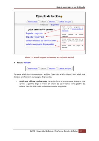Guía de apoyo para el uso de Moodle




                                                                Puede     importar    preguntas     en
                                                                cualquiera de los formatos posibles de
                                                                importación.

                                                                Permite    importar       un    archivo
                                                                PowerPoint
                                                                Permite añadir una tabla con las
                                                                diferentes ramificaciones que sufrirá la
                                                                lección

                                                                Permite añadir      una    página    de
                                                                preguntas




               Figura 137 usuario profesor: actividades- lección (editar lección)

•   Pestaña “Edición”




Se puede añadir importar preguntas y archivos PowerPoint a la lección así como añadir una
tabla de ramificaciones o una página de preguntas.

    •   Añadir una tabla de ramificaciones: Haciendo clic en el enlace puede acceder a esta
        opción. Le permite dirigir la lección en función de las diferentes ramas posibles de
        enlazar. Para ello debe cubrir un formulario similar al siguiente:




                     EUITIO - Universidad de Oviedo | Ana Teresa González de Felipe              139
 