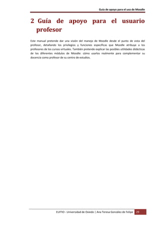 Guía de apoyo para el uso de Moodle



2 Guía de apoyo para el usuario
  profesor
Este manual pretende dar una visión del manejo de Moodle desde el punto de vista del
profesor, detallando los privilegios y funciones específicas que Moodle atribuye a los
profesores de los cursos virtuales. También pretende explicar las posibles utilidades didácticas
de los diferentes módulos de Moodle: cómo usarlos realmente para complementar su
docencia como profesor de su centro de estudios.




                     EUITIO - Universidad de Oviedo | Ana Teresa González de Felipe     29
 