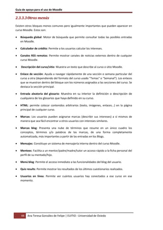 Guía de apoyo para el uso de Moodle

2.3.3.3 Otros menús
Existen otros bloques menos comunes pero igualmente importantes que pueden aparecer en
curso Moodle. Estos son:

•   Búsqueda global: Motor de búsqueda que permite consultar todas las posibles entradas
    en Moodle.

•   Calculador de crédito: Permite a los usuarios calcular los intereses.

•   Canales RSS remotos: Permite mostrar canales de noticias externos dentro de cualquier
    curso Moodle.

•   Descripción del curso/sitio: Muestra un texto que describe al curso o sitio Moodle.

•   Enlace de sección: Ayuda a navegar rápidamente de una sección o semana particular del
    curso a otra (dependiendo del formato del curso usado "Temas" o "Semanal"). Los enlaces
    que se muestran dentro del bloque son los números asignados a las secciones del curso. Se
    destaca la sección principal.

•   Entrada aleatoria del glosario: Muestra en su interior la definición o descripción de
    cualquiera de los glosarios que haya definido en su curso.

•   HTML: permite colocar contenidos arbitrarios (texto, imágenes, enlaces...) en la página
    principal de cualquier curso.

•   Marcas: Los usuarios pueden asignarse marcas (describir sus intereses) a sí mismos de
    manera que sea fácil encontrar a otros usuarios con intereses similares.

•   Marcas blog: Presenta una nube de términos que resume en un único cuadro los
    conceptos, términos y/o palabras de las marcas, de una forma completamente
    automatizada, más importantes a partir de las entradas en los Blogs.

•   Mensajes: Constituye un sistema de mensajería interna dentro del curso Moodle.

•   Mentees: Facilita a un mentor/padre/madre/tutor un acceso rápido a la ficha personal del
    perfil de su mentado/hijo.

•   Menú blog: Permite el acceso inmediato a las funcionalidades del blog del usuario.

•   Quiz results: Permite mostrar los resultados de los últimos cuestionarios realizados.

•   Usuarios en línea: Permite ver cuántos usuarios hay conectados a ese curso en ese
    momento.




    44   Ana Teresa González de Felipe | EUITIO - Universidad de Oviedo
 