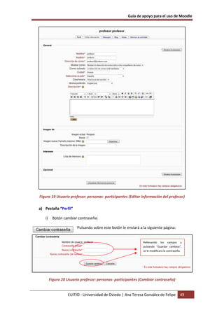 Guía de apoyo para el uso de Moodle




Figura 19 Usuario profesor: personas- participantes (Editar información del profesor)

a) Pestaña “Perfil”

   i)     Botón cambiar contraseña:

                        Pulsando sobre este botón le enviará a la siguiente página:


                                                               Rellenando los campos y
                                                               pulsando “Guardar cambios”,
                                                               se le modificará la contraseña.




        Figura 20 Usuario profesor: personas- participantes (Cambiar contraseña)


                  EUITIO - Universidad de Oviedo | Ana Teresa González de Felipe            49
 