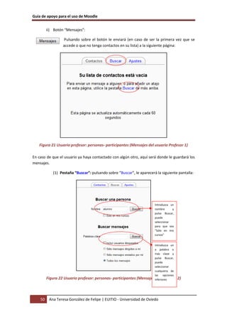 Guía de apoyo para el uso de Moodle


         ii) Botón “Mensajes”:

                  Pulsando sobre el botón le enviará (en caso de ser la primera vez que se
                  accede o que no tenga contactos en su lista) a la siguiente página:




   Figura 21 Usuario profesor: personas- participantes (Mensajes del usuario Profesor 1)

En caso de que el usuario ya haya contactado con algún otro, aquí será donde le guardará los
mensajes.

            (1) Pestaña “Buscar”: pulsando sobre “Buscar”, le aparecerá la siguiente pantalla:




                                                                         Introduzca un
                                                                         nombre      y
                                                                         pulse Buscar,
                                                                         puede
                                                                         seleccionar
                                                                         para que sea
                                                                         “Sólo en mis
                                                                         cursos”


                                                                         Introduzca un
                                                                         a palabra o
                                                                         más clave y
                                                                         pulse Buscar,
                                                                         puede
                                                                         seleccionar
                                                                         cualquiera de
                                                                         las opciones
         Figura 22 Usuario profesor: personas- participantes   (Mensajes inferiores
                                                                          del Profesor 2)




    50    Ana Teresa González de Felipe | EUITIO - Universidad de Oviedo
 