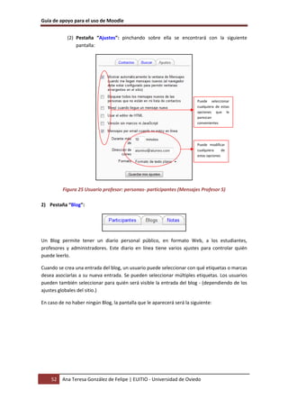 Guía de apoyo para el uso de Moodle


            (2) Pestaña “Ajustes”: pinchando sobre ella se encontrará con la siguiente
                pantalla:




                                                                         Puede seleccionar
                                                                         cualquiera de estas
                                                                         opciones que le
                                                                         parezcan
                                                                         convenientes




                                                                         Puede modificar
                                                                         cualquiera     de
                                                                         estas opciones




          Figura 25 Usuario profesor: personas- participantes (Mensajes Profesor 5)

2) Pestaña “Blog”:




Un Blog permite tener un diario personal público, en formato Web, a los estudiantes,
profesores y administradores. Este diario en línea tiene varios ajustes para controlar quién
puede leerlo.

Cuando se crea una entrada del blog, un usuario puede seleccionar con qué etiquetas o marcas
desea asociarlas a su nueva entrada. Se pueden seleccionar múltiples etiquetas. Los usuarios
pueden también seleccionar para quién será visible la entrada del blog - (dependiendo de los
ajustes globales del sitio.)

En caso de no haber ningún Blog, la pantalla que le aparecerá será la siguiente:




    52   Ana Teresa González de Felipe | EUITIO - Universidad de Oviedo
 