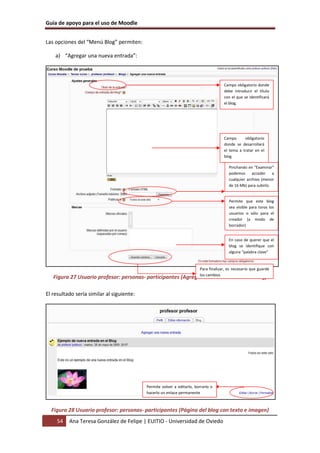 Guía de apoyo para el uso de Moodle


Las opciones del “Menú Blog” permiten:

    a) “Agregar una nueva entrada”:



                                                                                     Campo obligatorio donde
                                                                                     debe introducir el título
                                                                                     con el que se identificará
                                                                                     el blog.




                                                                                     Campo      obligatorio
                                                                                     donde se desarrollará
                                                                                     el tema a tratar en el
                                                                                     blog

                                                                                        Pinchando en “Examinar”
                                                                                        podemos      acceder    a
                                                                                        cualquier archivo (menor
                                                                                        de 16 Mb) para subirlo.


                                                                                        Permite que este blog
                                                                                        sea visible para toros los
                                                                                        usuarios o sólo para el
                                                                                        creador (a modo de
                                                                                        borrador)


                                                                                        En caso de querer que el
                                                                                        blog se identifique con
                                                                                        alguna “palabra clave”


                                                                        Para finalizar, es necesario que guarde
                                                                        los cambios
   Figura 27 Usuario profesor: personas- participantes (Agregar nueva entrada en el blog)

El resultado sería similar al siguiente:




                                           Permite volver a editarlo, borrarlo o
                                           hacerlo un enlace permanente



  Figura 28 Usuario profesor: personas- participantes (Página del blog con texto e imagen)
     54   Ana Teresa González de Felipe | EUITIO - Universidad de Oviedo
 