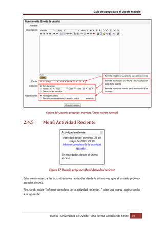 Guía de apoyo para el uso de Moodle




                                                               Permite establecer una fecha para dicho evento

                                                               Permite establecer una fecha de visualización
                                                               para dicho evento
                                                               Permite repetir el evento para recordarlo a los
                                                               usuarios




                 Figura 36 Usuario profesor: eventos (Crear nuevo evento)


2.4.5          Menú Actividad Reciente




                    Figura 37 Usuario profesor: Menú Actividad reciente

Este menú muestra las actualizaciones realizadas desde la última vez que el usuario profesor
accedió al curso.

Pinchando sobre “Informe completo de la actividad reciente…” abre una nueva página similar
a la siguiente:




                    EUITIO - Universidad de Oviedo | Ana Teresa González de Felipe          59
 