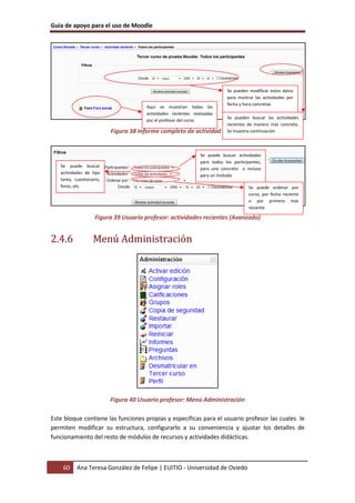 Guía de apoyo para el uso de Moodle




                                                                           Se pueden modificar estos datos
                                                                           para mostrar las actividades por
                                                                           fecha y hora concretas
                                      Aquí se muestran todas las
                                      actividades recientes realizadas
                                                                           Se pueden buscar las actividades
                                      por el profesor del curso
                                                                           recientes de manera más concreta.
                          Figura 38 Informe completo de actividad        reciente continuación
                                                                           Se muestra




                                                               Se puede buscar actividades
                                                               para todos los participantes,
   Se puede buscar
                                                               para uno concreto o incluso
   actividades de tipo
                                                               para un invitado
   tarea, cuestionario,
   foros, etc.                                                                        Se puede ordenar por
                                                                                      curso, por fecha reciente
                                                                                      o por primero más
                                                                                      reciente

                    Figura 39 Usuario profesor: actividades recientes (Avanzado)


2.4.6              Menú Administración




                          Figura 40 Usuario profesor: Menú Administración

Este bloque contiene las funciones propias y específicas para el usuario profesor las cuales le
permiten modificar su estructura, configurarlo a su conveniencia y ajustar los detalles de
funcionamiento del resto de módulos de recursos y actividades didácticas.



    60     Ana Teresa González de Felipe | EUITIO - Universidad de Oviedo
 