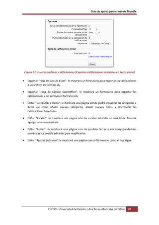 Guía de apoyo para el uso de Moodle




    Figura 51 Usuario profesor: calificaciones (Exportar calificaciones a archivo en texto plano)

•     Exportar “Hoja de Cálculo Excel”: le mostrará un formulario para exportar las calificaciones
      a un archivo en formato xls.

•     Exportar “Hoja de Cálculo OpenOffice”: le mostrará un formulario para exportar las
      calificaciones a un archivo en formato ods.

•     Editar “Categorías e ítems”: le mostrará una página donde podrá visualizar las categorías e
      ítems así como añadir nuevas categorías, añadir nuevos ítems y sincronizar las
      calificaciones heredadas.

•     Editar “Escalas”: le mostrará una página con las escalas estándar en una tabla. Permite
      agregar una nueva escala.

•     Editar “Letras”: le mostrará una página con las posibles letras y sus correspondencias
      numéricas. Es posible editarlas para modificarlas.

•     Editar “Ajustes del curso”: le mostrará una página con un formulario como el que sigue:




                        EUITIO - Universidad de Oviedo | Ana Teresa González de Felipe     69
 