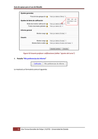 Guía de apoyo para el uso de Moodle




                                                                        Valor real, por
                                                                        porcentaje o por
                                                                        letra




            Figura 52 Usuario profesor: calificaciones (editar "ajustes del curso")

4. Pestaña “Mis preferencias de informe”




Le mostrará un formulario como el siguiente:




    70   Ana Teresa González de Felipe | EUITIO - Universidad de Oviedo
 