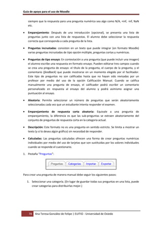 Guía de apoyo para el uso de Moodle


    siempre que la respuesta para una pregunta numérica sea algo como N/A, +inf, -inf, NaN
    etc.

•   Emparejamiento: Después de una introducción (opcional), se presenta una lista de
    preguntas junto con una lista de respuestas. El alumno debe seleccionar la respuesta
    correcta que corresponda a cada pregunta de la lista.

•   Preguntas incrustadas: consisten en un texto que puede integrar (en formato Moodle)
    varias preguntas incrustadas de tipo opción múltiple, preguntas cortas y numéricas.

•   Preguntas de tipo ensayo: En contestación a una pregunta (que puede incluir una imagen)
    el alumno escribe una respuesta en formato ensayo. Pueden editarse tres campos cuando
    se crea una pregunta de ensayo: el título de la pregunta, el cuerpo de la pregunta, y el
    comentario (feedback) que puede mostrarse en un momento elegido por el facilitador.
    Este tipo de preguntas no son calificadas hasta que no hayan sido revisadas por un
    profesor por medio del uso de la opción Calificación Manual. Cuando se califica
    manualmente una pregunta de ensayo, el calificador podrá escribir un comentario
    personalizado en respuesta al ensayo del alumno y podrá asimismo asignar una
    puntuación al ensayo.

•   Aleatoria: Permite seleccionar un número de preguntas que serán aleatoriamente
    seleccionadas cada vez que un estudiante intenta responder el examen.

•   Emparejamiento de respuesta corta aleatoria: Equivale a una pregunta de
    emparejamiento, la diferencia es que las sub-preguntas se extraen aleatoriamente del
    conjunto de preguntas de respuesta corta en la categoría actual.

•   Descripción: Este formato no es una pregunta en sentido estricto. Se limita a mostrar un
    texto (y si lo desea algún gráfico) sin necesidad de responder.

•   Calculadas: Las preguntas calculadas ofrecen una forma de crear preguntas numéricas
    individuales por medio del uso de tarjetas que son sustituidas por los valores individuales
    cuando se responde el cuestionario.

1. Pestaña “Preguntas”:




Para crear una pregunta de manera manual debe seguir los siguientes pasos:

    1. Seleccionar una categoría. (En lugar de guardar todas sus preguntas en una lista, puede
       crear categorías para distribuirlas mejor.)




     78   Ana Teresa González de Felipe | EUITIO - Universidad de Oviedo
 
